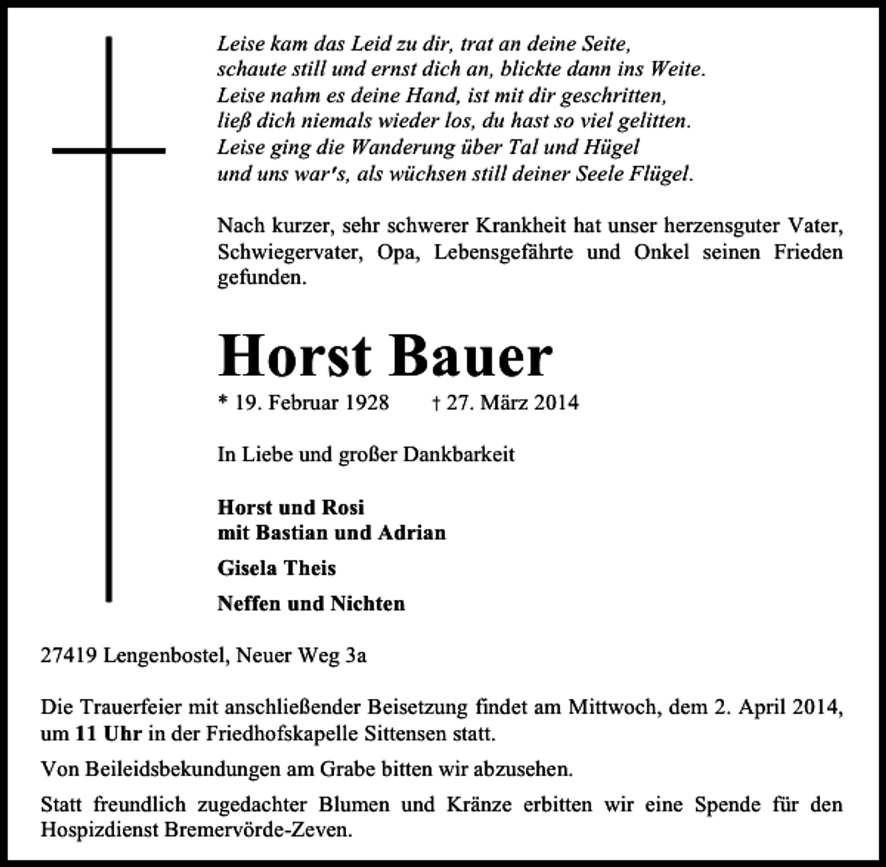 <p>Leise kam das Leid zu dir, trat an deine Seite,<br />schaute still und ernst dich an, blickte dann ins Weite.<br />Leise nahm es deine Hand, ist mit dir geschritten,<br />ließ dich niemals wieder los, du hast so viel gelitten.<br />Leise ging die Wanderung über Tal und Hügel<br />und uns war’ als wüchsen still deiner Seele Flügel.<br />s,<br />Nach kurzer, sehr schwerer Krankheit hat unser herzensguter Vater,<br />Schwiegervater, Opa, Lebensgefährte und Onkel seinen Frieden<br />gefunden.</p><p>Horst Bauer<br />* 19. Februar 1928</p><p>† 27. März 2014</p><p>In Liebe und großer Dankbarkeit<br />Horst und Rosi<br />mit Bastian und Adrian<br />Gisela Theis<br />Neffen und Nichten<br />27419 Lengenbostel, Neuer Weg 3a<br />Die Trauerfeier mit anschließender Beisetzung findet am Mittwoch, dem 2. April 2014,<br />um 11 Uhr in der Friedhofskapelle Sittensen statt.<br />Von Beileidsbekundungen am Grabe bitten wir abzusehen.<br />Statt freundlich zugedachter Blumen und Kränze erbitten wir eine Spende für den<br />Hospizdienst Bremervörde-Zeven.</p>