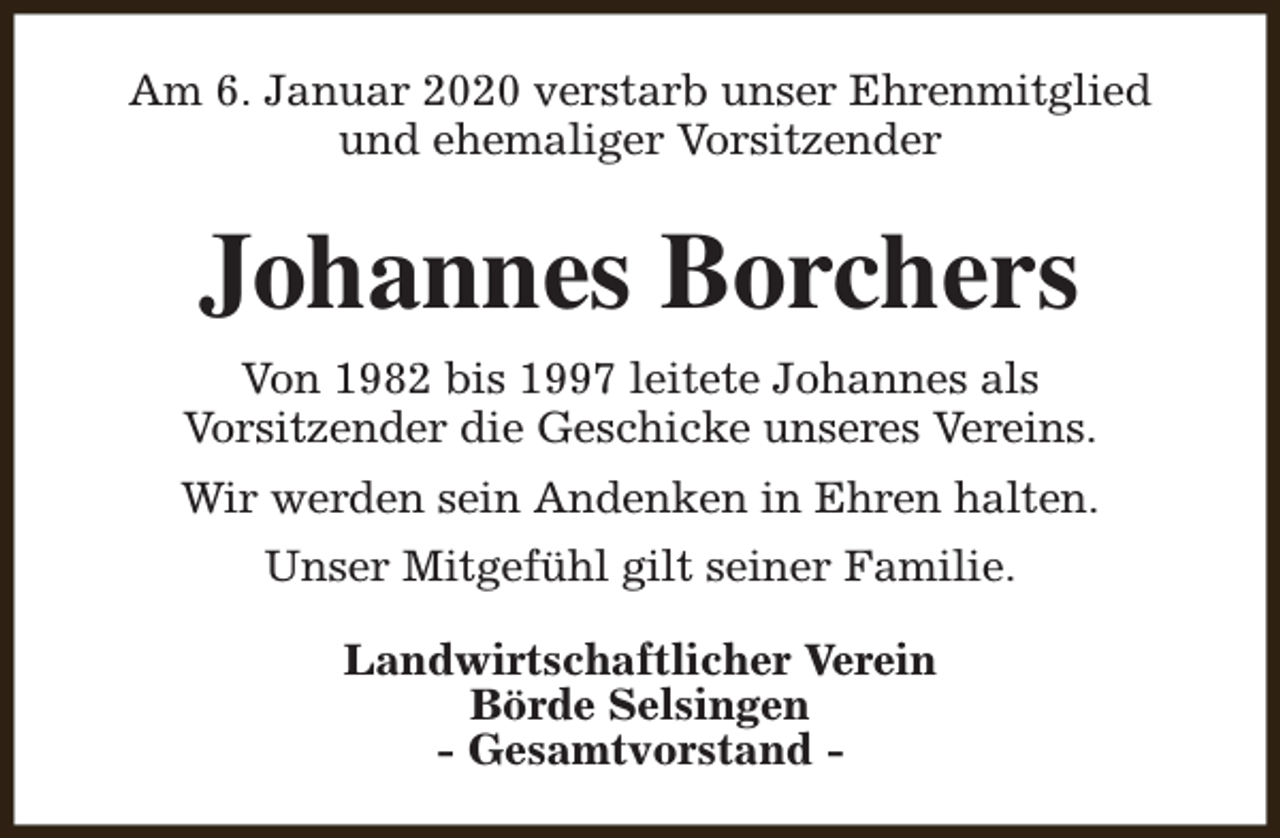 <p>Am 6. Januar 2020 verstarb unser Ehrenmitglied<br />und ehemaliger Vorsitzender</p><p>Johannes Borchers<br />Von 1982 bis 1997 leitete Johannes als<br />Vorsitzender die Geschicke unseres Vereins.<br />Wir werden sein Andenken in Ehren halten.<br />Unser Mitgefühl gilt seiner Familie.<br />Landwirtschaftlicher Verein<br />Börde Selsingen<br />- Gesamtvorstand -</p>
