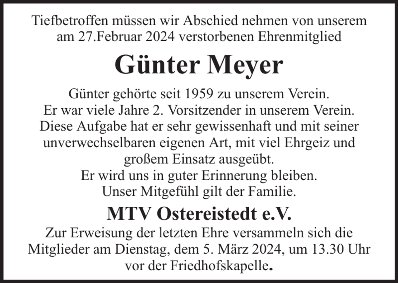 <p>Tiefbetroffen müssen wir Abschied nehmen von unserem<br />am 27.Februar 2024 verstorbenen Ehrenmitglied</p><p>Günter Meyer<br />Günter gehörte seit 1959 zu unserem Verein.<br />Er war viele Jahre 2. Vorsitzender in unserem Verein.<br />Diese Aufgabe hat er sehr gewissenhaft und mit seiner<br />unverwechselbaren eigenen Art, mit viel Ehrgeiz und<br />großem Einsatz ausgeübt.<br />Er wird uns in guter Erinnerung bleiben.<br />Unser Mitgefühl gilt der Familie.</p><p>MTV Ostereistedt e.V.</p><p>Zur Erweisung der letzten Ehre versammeln sich die<br />Mitglieder am Dienstag, dem 5. März 2024, um 13.30 Uhr<br />vor der Friedhofskapelle.</p>