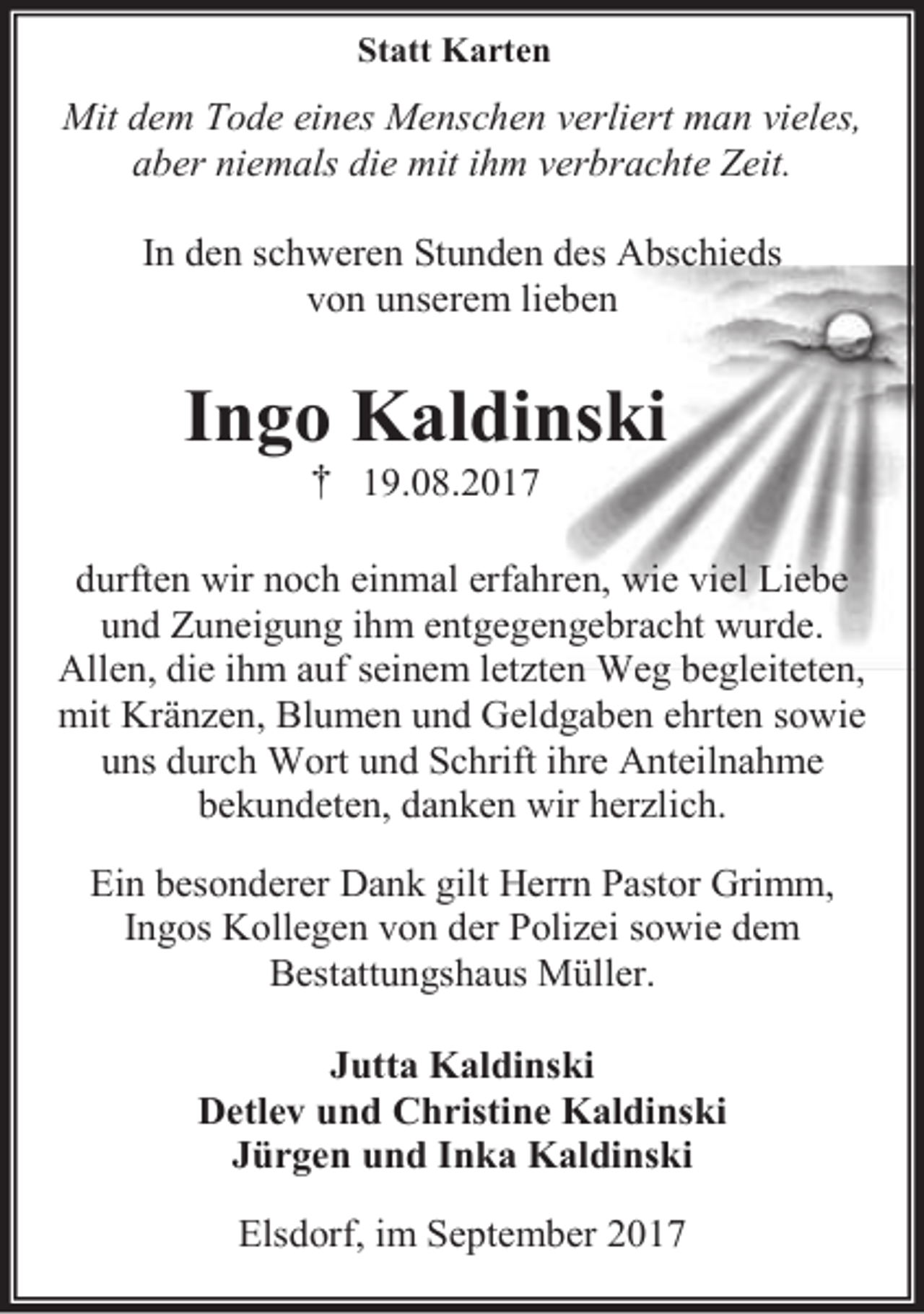 <p>Statt Karten</p><p>Mit dem Tode eines Menschen verliert man vieles,<br />aber niemals die mit ihm verbrachte Zeit.<br />In den schweren Stunden des Abschieds<br />von unserem lieben</p><p>Ingo Kaldinski<br />† 19.08.2017</p><p>durften wir noch einmal erfahren, wie viel Liebe<br />und Zuneigung ihm entgegengebracht wurde.<br />Allen, die ihm auf seinem letzten Weg begleiteten,<br />mit Kränzen, Blumen und Geldgaben ehrten sowie<br />uns durch Wort und Schrift ihre Anteilnahme<br />bekundeten, danken wir herzlich.<br />Ein besonderer Dank gilt Herrn Pastor Grimm,<br />Ingos Kollegen von der Polizei sowie dem<br />Bestattungshaus Müller.<br />Jutta Kaldinski<br />Detlev und Christine Kaldinski<br />Jürgen und Inka Kaldinski<br />Elsdorf, im September 2017</p>