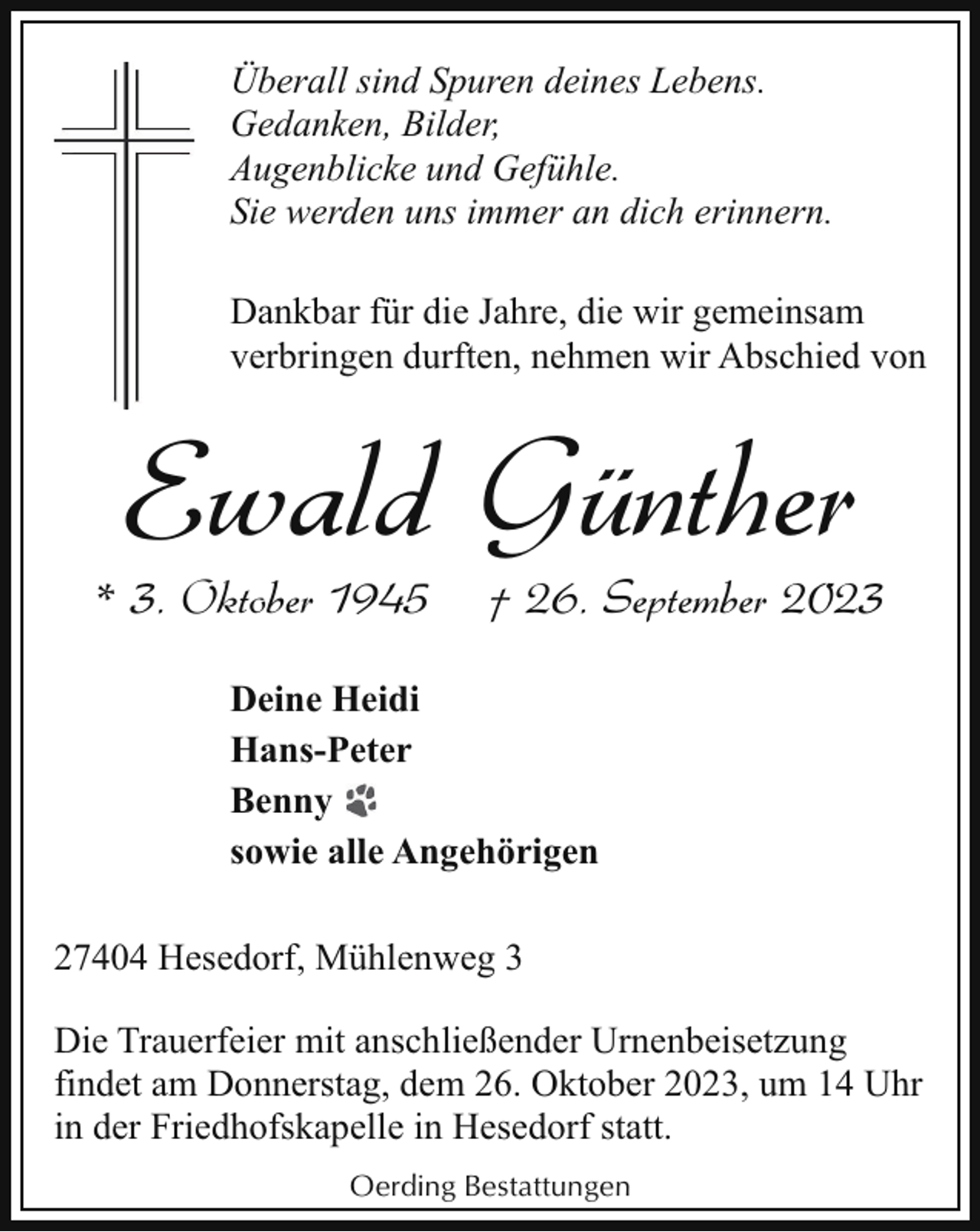 <p>Überall sind Spuren deines Lebens.<br />Gedanken, Bilder,<br />Augenblicke und Gefühle.<br />Sie werden uns immer an dich erinnern.<br />Dankbar für die Jahre, die wir gemeinsam<br />verbringen durften, nehmen wir Abschied von</p><p>Ewald Günther</p><p>* 3. Oktober 1945</p><p>† 26. September 2023</p><p>Deine Heidi<br />Hans-Peter<br />Benny<br />sowie alle Angehörigen<br />27404 Hesedorf, Mühlenweg 3<br />Die Trauerfeier mit anschließender Urnenbeisetzung<br />findet am Donnerstag, dem 26. Oktober 2023, um 14 Uhr<br />in der Friedhofskapelle in Hesedorf statt.<br />Oerding Bestattungen</p>