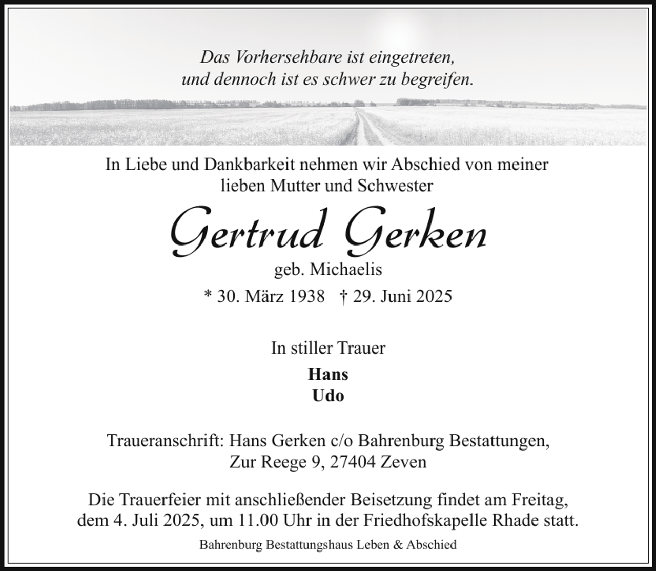 <p>Das Vorhersehbare ist eingetreten,<br />und dennoch ist es schwer zu begreifen.</p><p>In Liebe und Dankbarkeit nehmen wir Abschied von meiner<br />lieben Mutter und Schwester</p><p>Gertrud Gerken<br />geb. Michaelis<br />* 30. März 1938 † 29. Juni 2025<br />In stiller Trauer<br />Hans<br />Udo</p><p>Traueranschrift: Hans Gerken c/o Bahrenburg Bestattungen,<br />Zur Reege 9, 27404 Zeven<br />Die Trauerfeier mit anschließender Beisetzung findet am Freitag,<br />dem 4. Juli 2025, um 11.00 Uhr in der Friedhofskapelle Rhade statt.<br />Bahrenburg Bestattungshaus Leben &amp; Abschied</p>