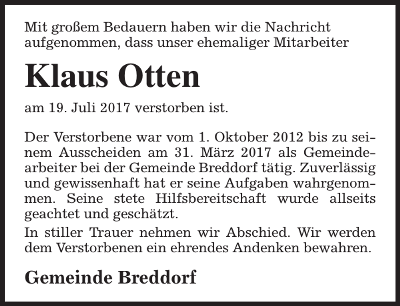 <p>Mit großem Bedauern haben wir die Nachricht<br />aufgenommen, dass unser ehemaliger Mitarbeiter</p><p>Klaus Otten<br />am 19. Juli 2017 verstorben ist.<br />Der Verstorbene war vom 1. Oktober 2012 bis zu seinem Ausscheiden am 31. März 2017 als Gemeindearbeiter bei der Gemeinde Breddorf tätig. Zuverlässig<br />und gewissenhaft hat er seine Aufgaben wahrgenommen. Seine stete Hilfsbereitschaft wurde allseits<br />geachtet und geschätzt.<br />In stiller Trauer nehmen wir Abschied. Wir werden<br />dem Verstorbenen ein ehrendes Andenken bewahren.</p><p>Gemeinde Breddorf</p>