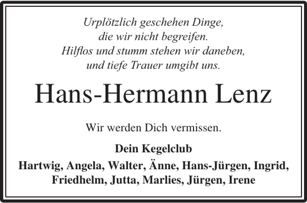<p>Urplötzlich geschehen Dinge,<br />die wir nicht begreifen.<br />Hilﬂos und stumm stehen wir daneben,<br />und tiefe Trauer umgibt uns.</p><p>Hans-Hermann Lenz<br />Wir werden Dich vermissen.<br />Dein Kegelclub<br />Hartwig, Angela, Walter, Änne, Hans-Jürgen, Ingrid,<br />Friedhelm, Jutta, Marlies, Jürgen, Irene</p>