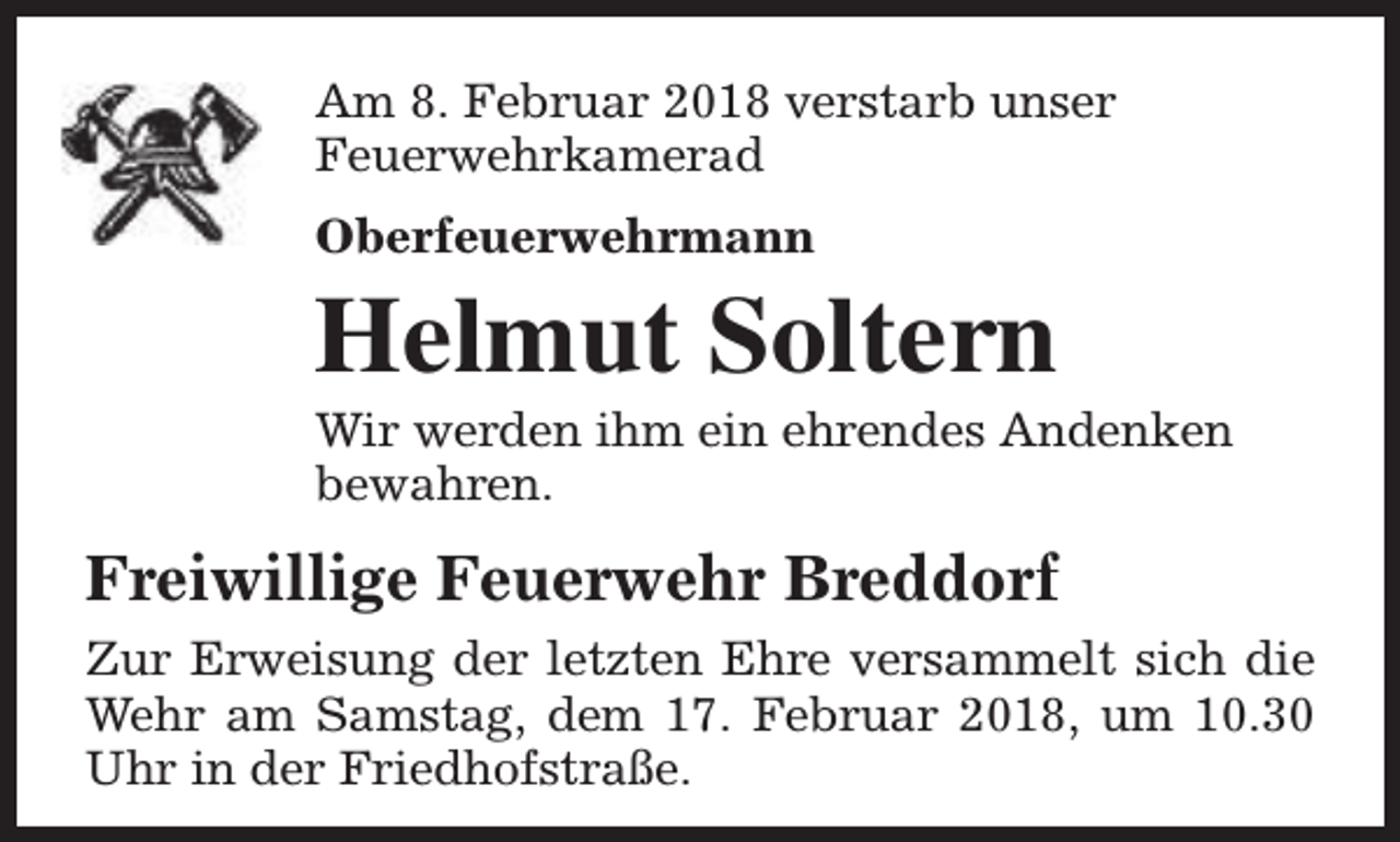 <p>Am 8. Februar 2018 verstarb unser<br />Feuerwehrkamerad<br />Oberfeuerwehrmann</p><p>Helmut Soltern</p><p>Wir werden ihm ein ehrendes Andenken<br />bewahren.</p><p>Freiwillige Feuerwehr Breddorf<br />Zur Erweisung der letzten Ehre versammelt sich die<br />Wehr am Samstag, dem 17. Februar 2018, um 10.30<br />Uhr in der Friedhofstraße.</p>