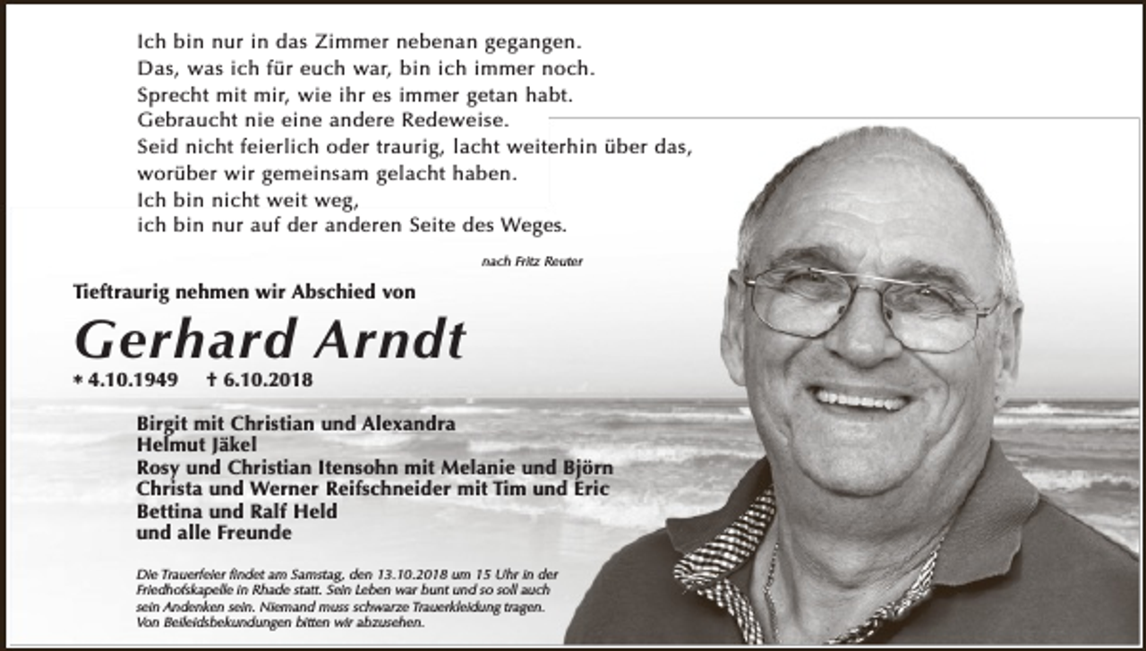 <p>Ich bin nur in das Zimmer nebenan gegangen.<br />Das, was ich für euch war, bin ich immer noch.<br />Sprecht mit mir, wie ihr es immer getan habt.<br />Gebraucht nie eine andere Redeweise.<br />Seid nicht feierlich oder traurig, lacht weiterhin über das,<br />worüber wir gemeinsam gelacht haben.<br />Ich bin nicht weit weg,<br />ich bin nur auf der anderen Seite des Weges.<br />nach Fritz Reuter</p><p>Tieftraurig nehmen wir Abschied von</p><p>Gerhard Arndt<br />* 4.10.1949</p><p>† 6.10.2018</p><p>Birgit mit Christian und Alexandra<br />Helmut Jäkel<br />Rosy und Christian Itensohn mit Melanie und Björn<br />Christa und Werner Reifschneider mit Tim und Eric<br />Bettina und Ralf Held<br />und alle Freunde<br />Die Trauerfeier ﬁndet am Samstag, den 13.10.2018 um 15 Uhr in der<br />Friedhofskapelle in Rhade statt. Sein Leben war bunt und so soll auch<br />sein Andenken sein. Niemand muss schwarze Trauerkleidung tragen.<br />Von Beileidsbekundungen bitten wir abzusehen.</p>