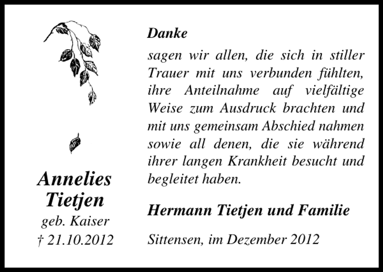 <p>Annelies<br />Tietjen</p><p>geb. Kaiser<br />† 21.10.2012</p><p>Danke<br />sagen wir allen, die sich in stiller<br />Trauer mit uns verbunden fühlten,<br />ihre Anteilnahme auf vielfältige<br />Weise zum Ausdruck brachten und<br />mit uns gemeinsam Abschied nahmen<br />sowie all denen, die sie während<br />ihrer langen Krankheit besucht und<br />begleitet haben.</p><p>Hermann Tietjen und Familie<br />Sittensen, im Dezember 2012</p>