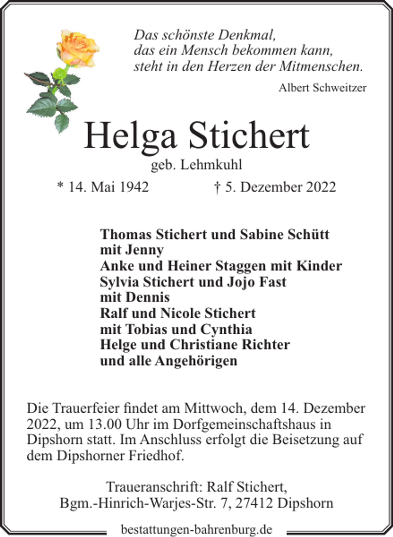 <p>Das schönste Denkmal,<br />das ein Mensch bekommen kann,<br />steht in den Herzen der Mitmenschen.<br />Albert Schweitzer</p><p>Helga Stichert<br />* 14. Mai 1942</p><p>geb. Lehmkuhl<br />† 5. Dezember 2022</p><p>Thomas Stichert und Sabine Schütt<br />mit Jenny<br />Anke und Heiner Staggen mit Kinder<br />Sylvia Stichert und Jojo Fast<br />mit Dennis<br />Ralf und Nicole Stichert<br />mit Tobias und Cynthia<br />Helge und Christiane Richter<br />und alle Angehörigen<br />Die Trauerfeier findet am Mittwoch, dem 14. Dezember<br />2022, um 13.00 Uhr im Dorfgemeinschaftshaus in<br />Dipshorn statt. Im Anschluss erfolgt die Beisetzung auf<br />dem Dipshorner Friedhof.<br />Traueranschrift: Ralf Stichert,<br />Bgm.-Hinrich-Warjes-Str. 7, 27412 Dipshorn<br />bestattungen-bahrenburg.de</p>