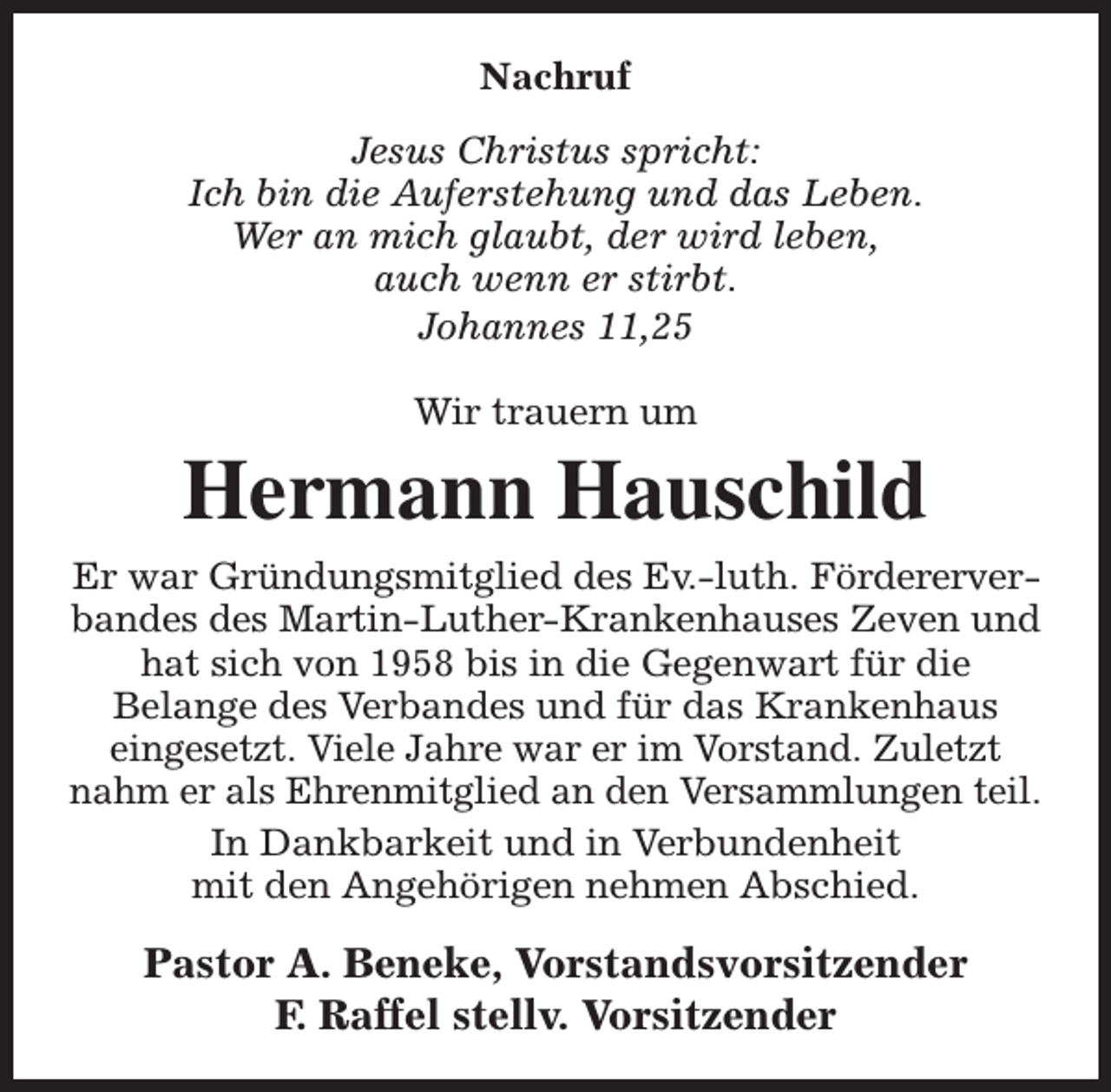 <p>Nachruf<br />Jesus Christus spricht:<br />Ich bin die Auferstehung und das Leben.<br />Wer an mich glaubt, der wird leben,<br />auch wenn er stirbt.<br />Johannes 11,25<br />Wir trauern um</p><p>Hermann Hauschild<br />Er war Gründungsmitglied des Ev.-luth. Fördererverbandes des Martin-Luther-Krankenhauses Zeven und<br />hat sich von 1958 bis in die Gegenwart für die<br />Belange des Verbandes und für das Krankenhaus<br />eingesetzt. Viele Jahre war er im Vorstand. Zuletzt<br />nahm er als Ehrenmitglied an den Versammlungen teil.<br />In Dankbarkeit und in Verbundenheit<br />mit den Angehörigen nehmen Abschied.</p><p>Pastor A. Beneke, Vorstandsvorsitzender<br />F. Raffel stellv. Vorsitzender</p>