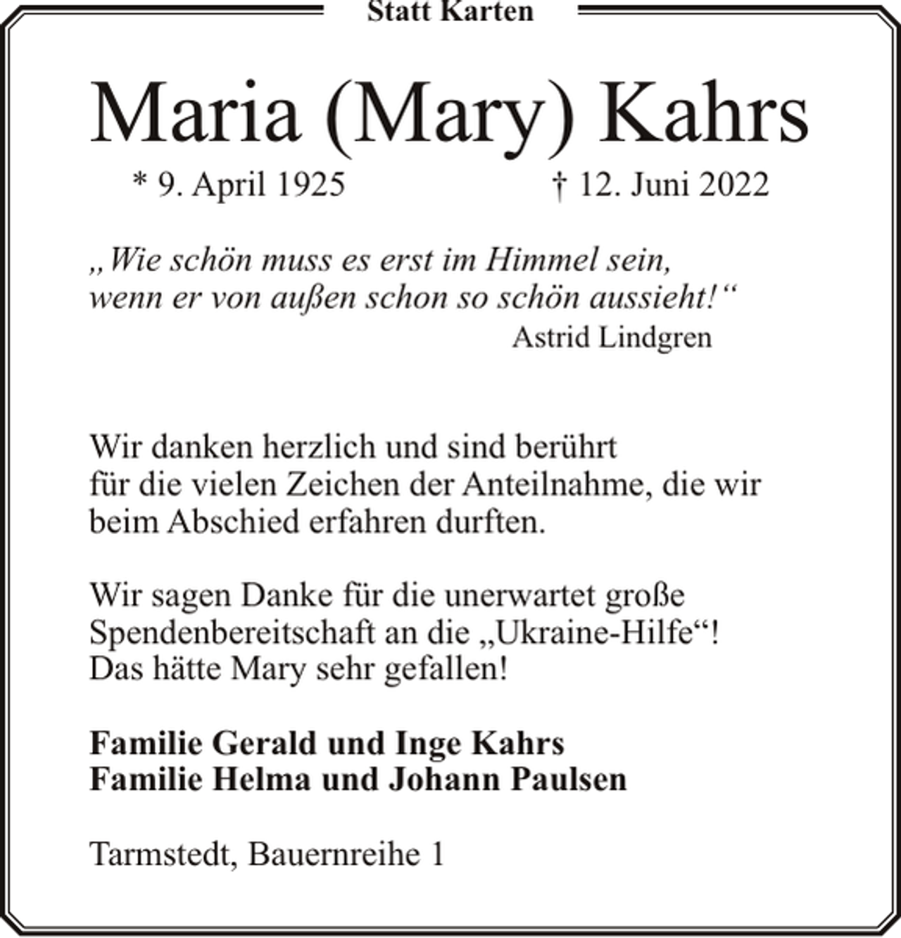 <p>Statt Karten</p><p>Maria (Mary) Kahrs<br />* 9. April 1925</p><p>† 12. Juni 2022</p><p>„Wie schön muss es erst im Himmel sein,<br />wenn er von außen schon so schön aussieht!“<br />Astrid Lindgren</p><p>Wir danken herzlich und sind berührt<br />für die vielen Zeichen der Anteilnahme, die wir<br />beim Abschied erfahren durften.<br />Wir sagen Danke für die unerwartet große<br />Spendenbereitschaft an die „Ukraine-Hilfe“!<br />Das hätte Mary sehr gefallen!<br />Familie Gerald und Inge Kahrs<br />Familie Helma und Johann Paulsen<br />Tarmstedt, Bauernreihe 1</p>