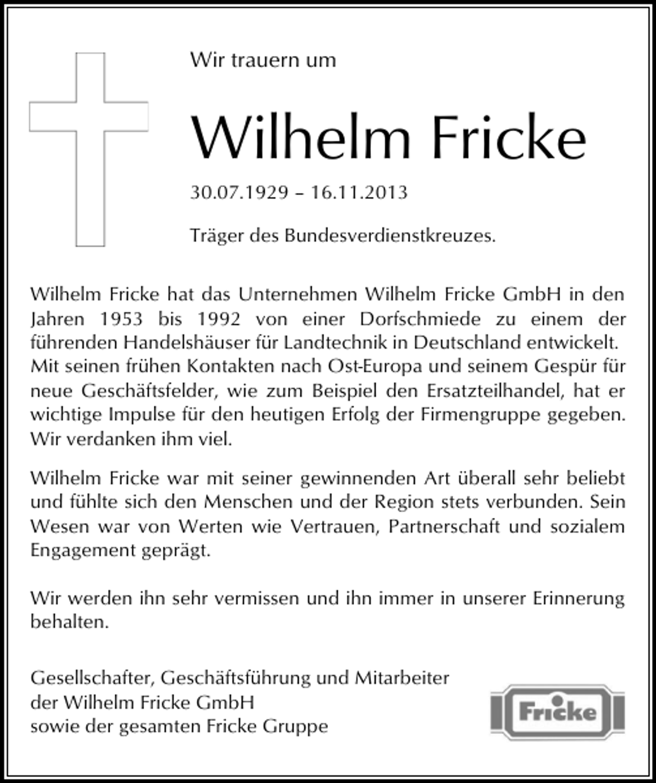 <p>Wir trauern um</p><p>Wilhelm Fricke<br />30.07.1929 – 16.11.2013</p><p>Träger des Bundesverdienstkreuzes.<br />Wilhelm Fricke hat das Unternehmen Wilhelm Fricke GmbH in den<br />Jahren 1953 bis 1992 von einer Dorfschmiede zu einem der<br />führenden Handelshäuser für Landtechnik in Deutschland entwickelt.<br />Mit seinen frühen Kontakten nach Ost-Europa und seinem Gespür für<br />neue Geschäftsfelder, wie zum Beispiel den Ersatzteilhandel, hat er<br />wichtige Impulse für den heutigen Erfolg der Firmengruppe gegeben.<br />Wir verdanken ihm viel.<br />Wilhelm Fricke war mit seiner gewinnenden Art überall sehr beliebt<br />und fühlte sich den Menschen und der Region stets verbunden. Sein<br />Wesen war von Werten wie Vertrauen, Partnerschaft und sozialem<br />Engagement geprägt.<br />Wir werden ihn sehr vermissen und ihn immer in unserer Erinnerung<br />behalten.<br />Gesellschafter, Geschäftsführung und Mitarbeiter<br />der Wilhelm Fricke GmbH<br />sowie der gesamten Fricke Gruppe</p>
