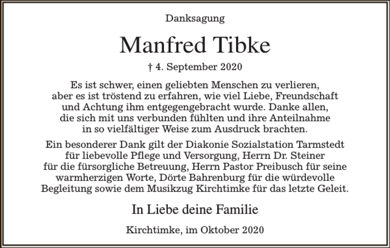 <p>Danksagung</p><p>Manfred Tibke<br />† 4. September 2020</p><p>Es ist schwer, einen geliebten Menschen zu verlieren,<br />aber es ist tröstend zu erfahren, wie viel Liebe, Freundschaft<br />und Achtung ihm entgegengebracht wurde. Danke allen,<br />die sich mit uns verbunden fühlten und ihre Anteilnahme<br />in so vielfältiger Weise zum Ausdruck brachten.<br />Ein besonderer Dank gilt der Diakonie Sozialstation Tarmstedt<br />für liebevolle Pflege und Versorgung, Herrn Dr. Steiner<br />für die fürsorgliche Betreuung, Herrn Pastor Preibusch für seine<br />warmherzigen Worte, Dörte Bahrenburg für die würdevolle<br />Begleitung sowie dem Musikzug Kirchtimke für das letzte Geleit.</p><p>In Liebe deine Familie<br />Kirchtimke, im Oktober 2020</p>
