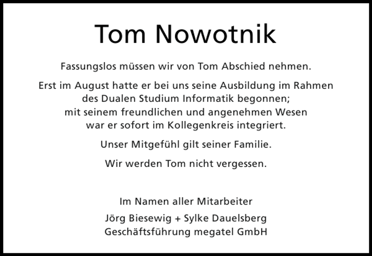 <p>Tom Nowotnik<br />Fassungslos müssen wir von Tom Abschied nehmen.<br />Erst im August hatte er bei uns seine Ausbildung im Rahmen<br />des Dualen Studium Informatik begonnen;<br />mit seinem freundlichen und angenehmen Wesen<br />war er sofort im Kollegenkreis integriert.<br />Unser Mitgefühl gilt seiner Familie.<br />Wir werden Tom nicht vergessen.<br />Im Namen aller Mitarbeiter<br />Jörg Biesewig + Sylke Dauelsberg<br />Geschäftsführung megatel GmbH</p>