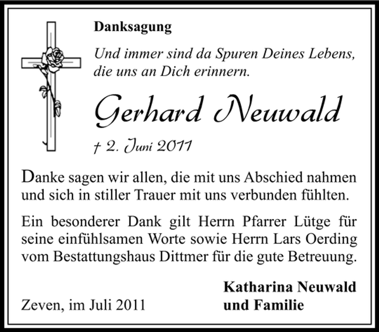 <p>Danksagung</p><p>Und immer sind da Spuren Deines Lebens,<br />die uns an Dich erinnern.</p><p>Gerhard Neuwald<br />† 2. Juni 2011</p><p>Danke sagen wir allen, die mit uns Abschied nahmen<br />und sich in stiller Trauer mit uns verbunden fühlten.<br />Ein besonderer Dank gilt Herrn Pfarrer Lütge für<br />seine einfühlsamen Worte sowie Herrn Lars Oerding<br />vom Bestattungshaus Dittmer für die gute Betreuung.<br />Zeven, im Juli 2011</p><p>Katharina Neuwald<br />und Familie</p>