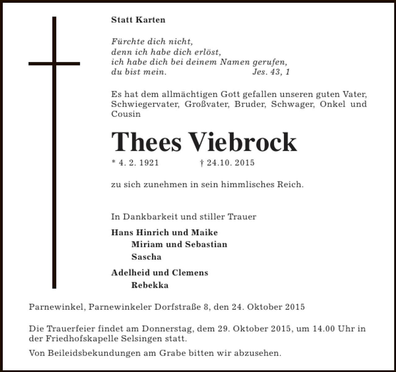<p>Statt Karten<br />Fürchte dich nicht,<br />denn ich habe dich erlöst,<br />ich habe dich bei deinem Namen gerufen,<br />du bist mein.<br />Jes. 43, 1<br />Es hat dem allmächtigen Gott gefallen unseren guten Vater,<br />Schwiegervater, Großvater, Bruder, Schwager, Onkel und<br />Cousin</p><p>Thees Viebrock<br />* 4. 2. 1921</p><p>† 24.10. 2015</p><p>zu sich zunehmen in sein himmlisches Reich.<br />In Dankbarkeit und stiller Trauer<br />Hans Hinrich und Maike<br />Miriam und Sebastian<br />Sascha<br />Adelheid und Clemens<br />Rebekka<br />Parnewinkel, Parnewinkeler Dorfstraße 8, den 24. Oktober 2015<br />Die Trauerfeier findet am Donnerstag, dem 29. Oktober 2015, um 14.00 Uhr in<br />der Friedhofskapelle Selsingen statt.<br />Von Beileidsbekundungen am Grabe bitten wir abzusehen.</p>