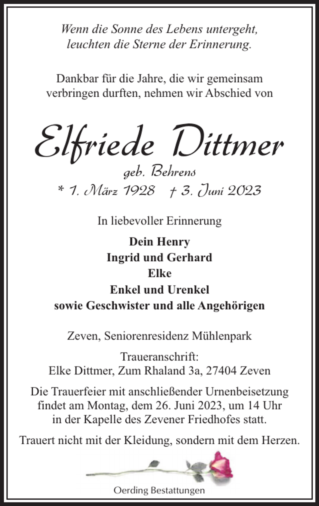 <p>Wenn die Sonne des Lebens untergeht,<br />leuchten die Sterne der Erinnerung.<br />Dankbar für die Jahre, die wir gemeinsam<br />verbringen durften, nehmen wir Abschied von</p><p>Elfriede Dittmer<br />geb. Behrens</p><p>* 1. März 1928 † 3. Juni 2023<br />In liebevoller Erinnerung<br />Dein Henry<br />Ingrid und Gerhard<br />Elke<br />Enkel und Urenkel<br />sowie Geschwister und alle Angehörigen<br />Zeven, Seniorenresidenz Mühlenpark<br />Traueranschrift:<br />Elke Dittmer, Zum Rhaland 3a, 27404 Zeven<br />Die Trauerfeier mit anschließender Urnenbeisetzung<br />findet am Montag, dem 26. Juni 2023, um 14 Uhr<br />in der Kapelle des Zevener Friedhofes statt.<br />Trauert nicht mit der Kleidung, sondern mit dem Herzen.</p><p>Oerding Bestattungen</p>