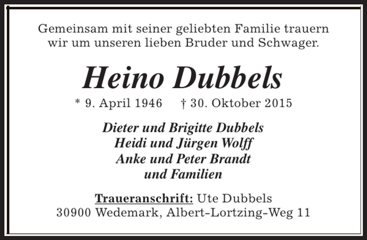 <p>Gemeinsam mit seiner geliebten Familie trauern<br />wir um unseren lieben Bruder und Schwager.</p><p>Heino Dubbels</p><p>* 9. April 1946</p><p>† 30. Oktober 2015</p><p>Dieter und Brigitte Dubbels<br />Heidi und Jürgen Wolff<br />Anke und Peter Brandt<br />und Familien<br />Traueranschrift: Ute Dubbels<br />30900 Wedemark, Albert-Lortzing-Weg 11</p>