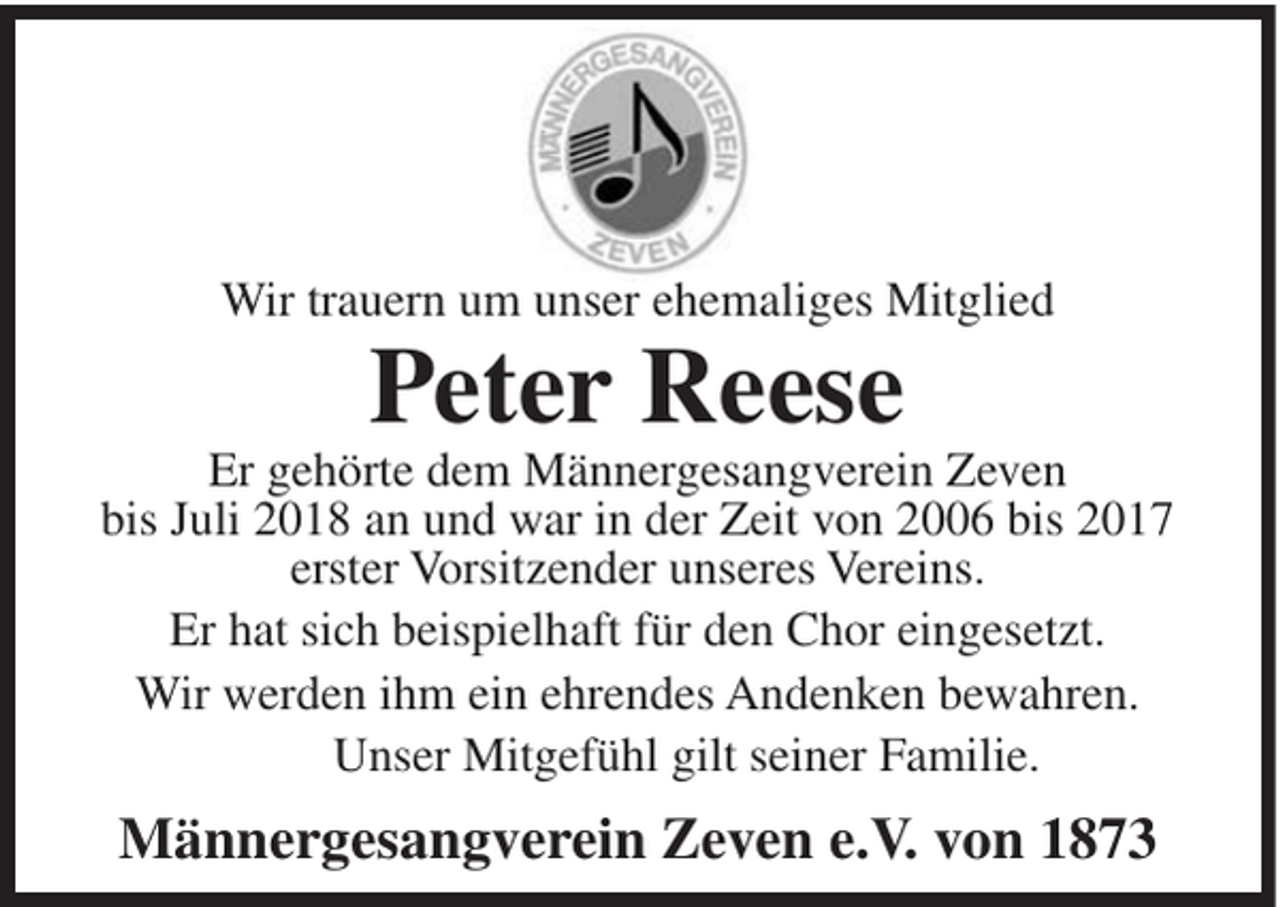 <p>Wir trauern um unser ehemaliges Mitglied</p><p>Peter Reese<br />Er gehörte dem Männergesangverein Zeven<br />bis Juli 2018 an und war in der Zeit von 2006 bis 2017<br />erster Vorsitzender unseres Vereins.<br />Er hat sich beispielhaft für den Chor eingesetzt.<br />Wir werden ihm ein ehrendes Andenken bewahren.<br />Unser Mitgefühl gilt seiner Familie.</p><p>Männergesangverein Zeven e.V. von 1873</p>