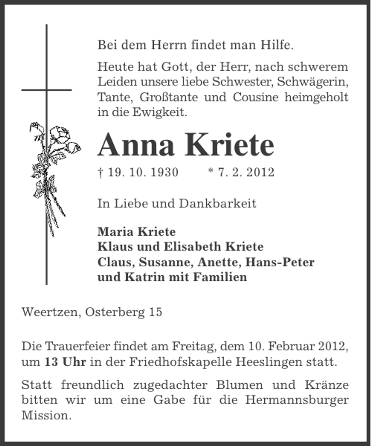<p>Bei dem Herrn findet man Hilfe.<br />Heute hat Gott, der Herr, nach schwerem<br />Leiden unsere liebe Schwester, Schwägerin,<br />Tante, Großtante und Cousine heimgeholt<br />in die Ewigkeit.</p><p>Anna Kriete<br />† 19. 10. 1930</p><p>* 7. 2. 2012</p><p>In Liebe und Dankbarkeit<br />Maria Kriete<br />Klaus und Elisabeth Kriete<br />Claus, Susanne, Anette, Hans-Peter<br />und Katrin mit Familien<br />Weertzen, Osterberg 15<br />Die Trauerfeier findet am Freitag, dem 10. Februar 2012,<br />um 13 Uhr in der Friedhofskapelle Heeslingen statt.<br />Statt freundlich zugedachter Blumen und Kränze<br />bitten wir um eine Gabe für die Hermannsburger<br />Mission.</p>