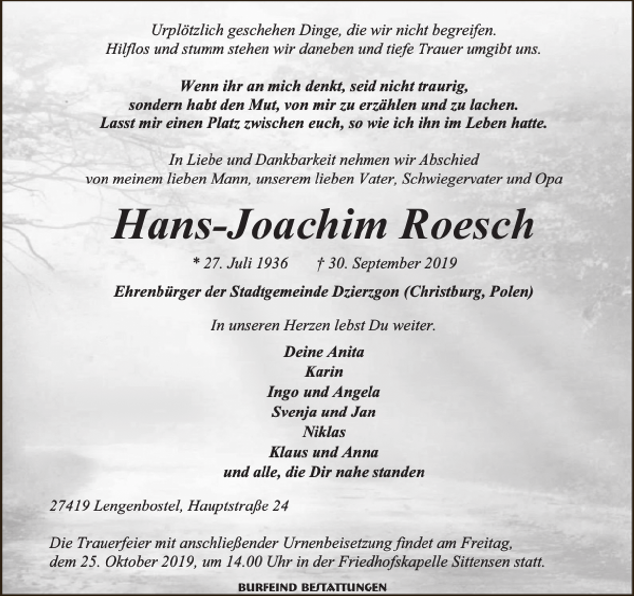 <p>Urplötzlich geschehen Dinge, die wir nicht begreifen.<br />Hilflos und stumm stehen wir daneben und tiefe Trauer umgibt uns.<br />Wenn ihr an mich denkt, seid nicht traurig,<br />sondern habt den Mut, von mir zu erzählen und zu lachen.<br />Lasst mir einen Platz zwischen euch, so wie ich ihn im Leben hatte.<br />In Liebe und Dankbarkeit nehmen wir Abschied<br />von meinem lieben Mann, unserem lieben Vater, Schwiegervater und Opa</p><p>Hans-Joachim Roesch<br />* 27. Juli 1936</p><p>† 30. September 2019</p><p>Ehrenbürger der Stadtgemeinde Dzierzgon (Christburg, Polen)<br />In unseren Herzen lebst Du weiter.<br />Deine Anita<br />Karin<br />Ingo und Angela<br />Svenja und Jan<br />Niklas<br />Klaus und Anna<br />und alle, die Dir nahe standen<br />27419 Lengenbostel, Hauptstraße 24<br />Die Trauerfeier mit anschließender Urnenbeisetzung findet am Freitag,<br />dem 25. Oktober 2019, um 14.00 Uhr in der Friedhofskapelle Sittensen statt.<br />Burfeind Bestattungen</p>