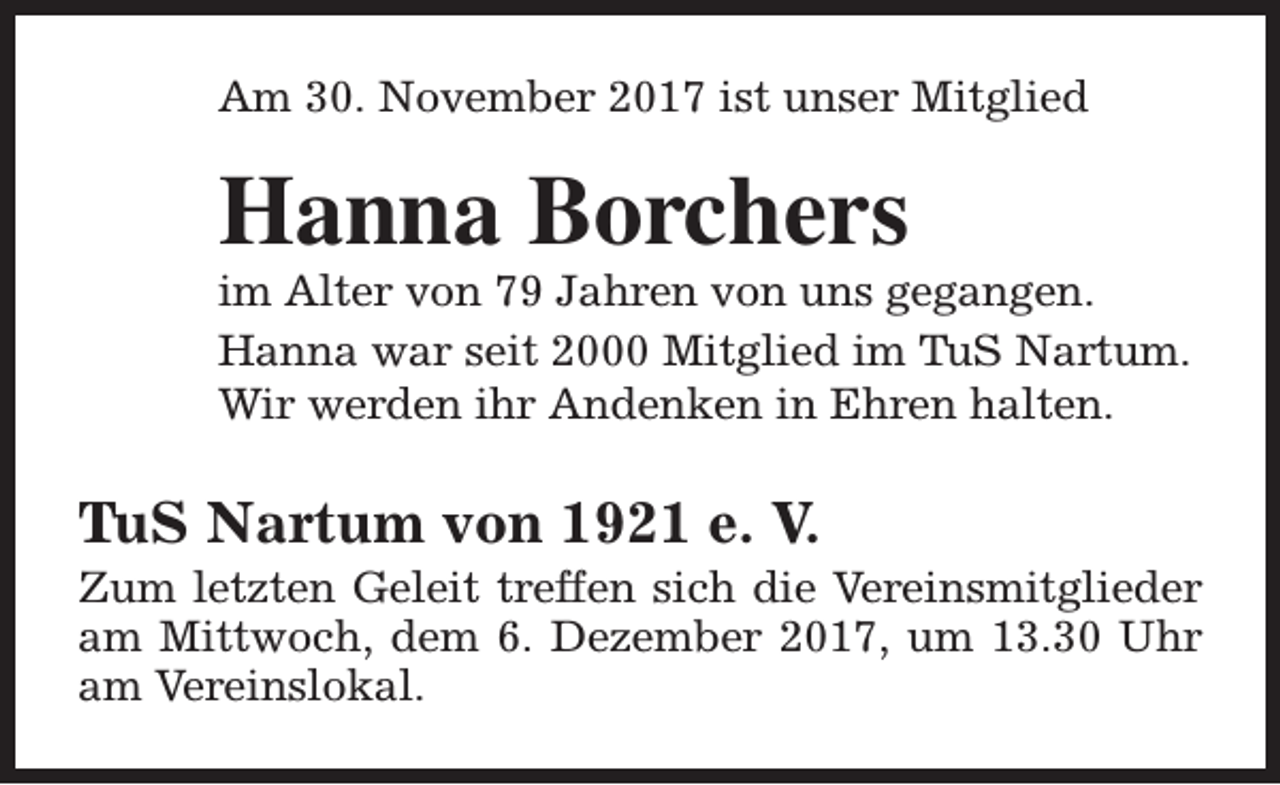 <p>Am 30. November 2017 ist unser Mitglied</p><p>Hanna Borchers</p><p>im Alter von 79 Jahren von uns gegangen.<br />Hanna war seit 2000 Mitglied im TuS Nartum.<br />Wir werden ihr Andenken in Ehren halten.</p><p>TuS Nartum von 1921 e. V.</p><p>Zum letzten Geleit treffen sich die Vereinsmitglieder<br />am Mittwoch, dem 6. Dezember 2017, um 13.30 Uhr<br />am Vereinslokal.</p>