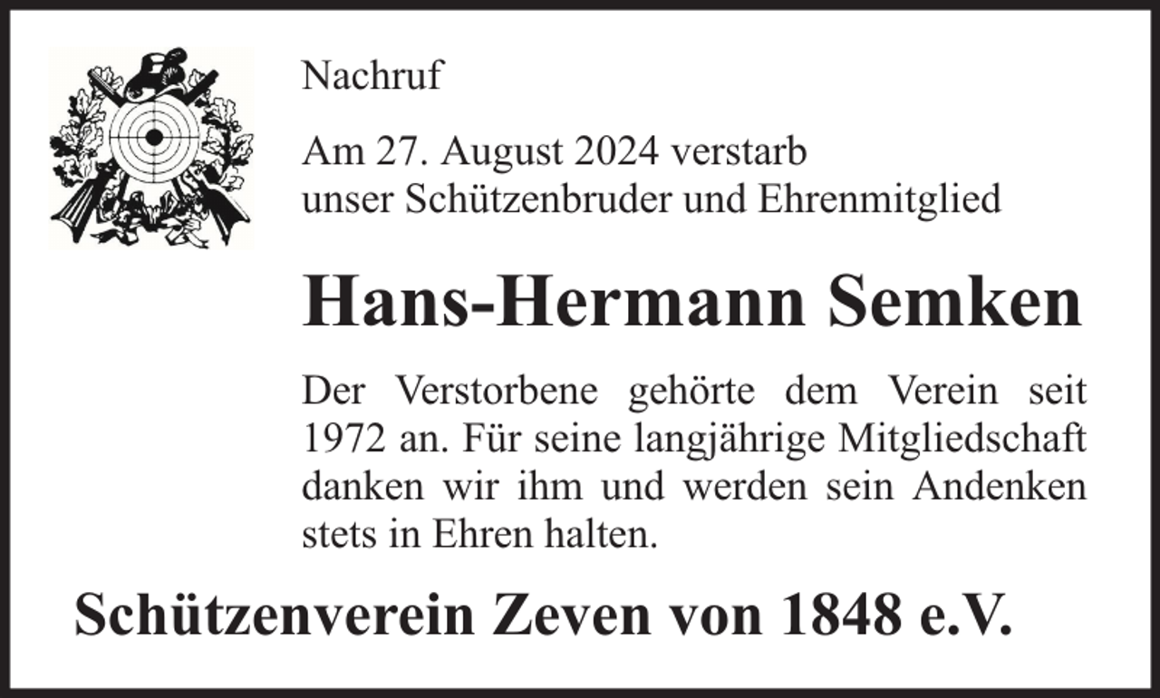 <p>Nachruf<br />Am 27. August 2024 verstarb<br />unser Schützenbruder und Ehrenmitglied</p><p>Hans-Hermann Semken<br />Der Verstorbene gehörte dem Verein seit<br />1972 an. Für seine langjährige Mitgliedschaft<br />danken wir ihm und werden sein Andenken<br />stets in Ehren halten.</p><p>Schützenverein Zeven von 1848 e.V.</p>