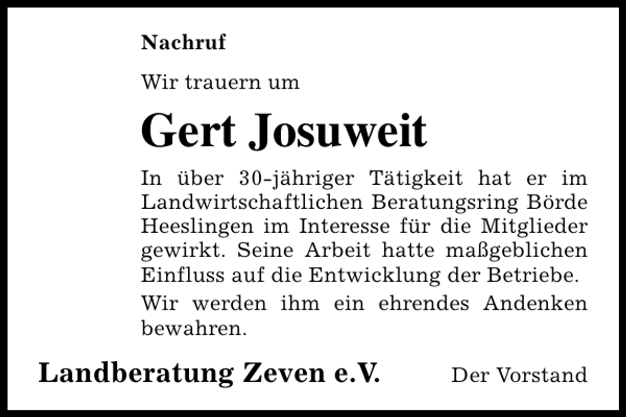<p>Nachruf<br />Wir trauern um</p><p>Gert Josuweit<br />In über 30-jähriger Tätigkeit hat er im<br />Landwirtschaftlichen Beratungsring Börde<br />Heeslingen im Interesse für die Mitglieder<br />gewirkt. Seine Arbeit hatte maßgeblichen<br />Einfluss auf die Entwicklung der Betriebe.<br />Wir werden ihm ein ehrendes Andenken<br />bewahren.</p><p>Landberatung Zeven e.V.</p><p>Der Vorstand</p>