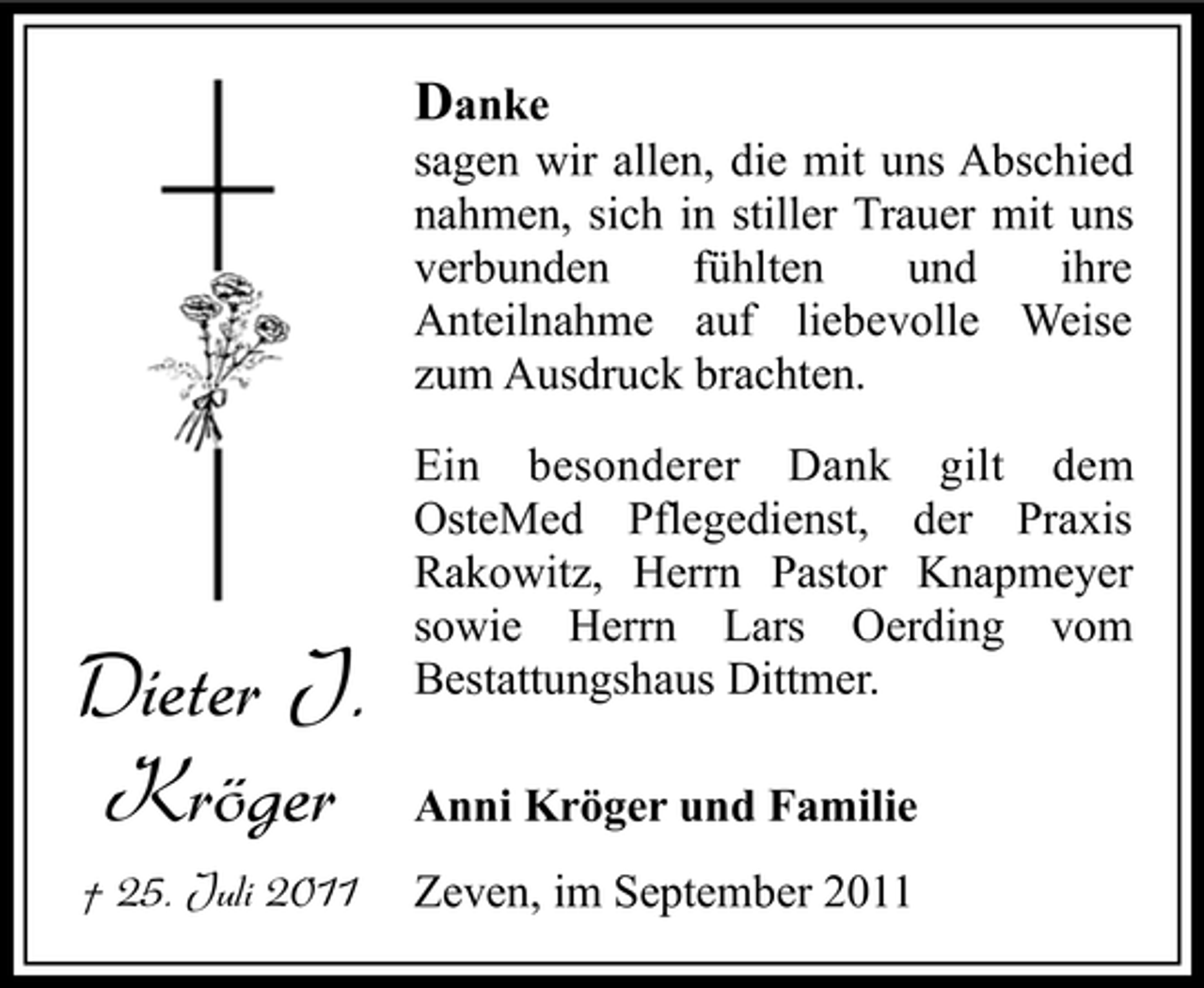 <p>Danke<br />sagen wir allen, die mit uns Abschied<br />nahmen, sich in stiller Trauer mit uns<br />verbunden<br />fühlten<br />und<br />ihre<br />Anteilnahme auf liebevolle Weise<br />zum Ausdruck brachten.</p><p>Dieter J.<br />Kröger<br />† 25. Juli 2011</p><p>Ein besonderer Dank gilt dem<br />OsteMed Pflegedienst, der Praxis<br />Rakowitz, Herrn Pastor Knapmeyer<br />sowie Herrn Lars Oerding vom<br />Bestattungshaus Dittmer.<br />Anni Kröger und Familie<br />Zeven, im September 2011</p>
