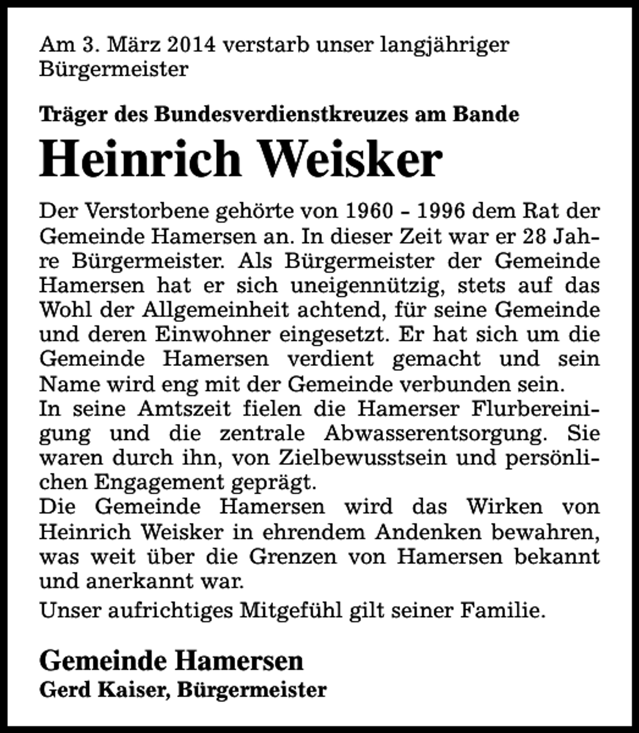 <p>Am 3. März 2014 verstarb unser langjähriger<br />Bürgermeister<br />Träger des Bundesverdienstkreuzes am Bande</p><p>Heinrich Weisker</p><p>Der Verstorbene gehörte von 1960 - 1996 dem Rat der<br />Gemeinde Hamersen an. In dieser Zeit war er 28 Jahre Bürgermeister. Als Bürgermeister der Gemeinde<br />Hamersen hat er sich uneigennützig, stets auf das<br />Wohl der Allgemeinheit achtend, für seine Gemeinde<br />und deren Einwohner eingesetzt. Er hat sich um die<br />Gemeinde Hamersen verdient gemacht und sein<br />Name wird eng mit der Gemeinde verbunden sein.<br />In seine Amtszeit fielen die Hamerser Flurbereinigung und die zentrale Abwasserentsorgung. Sie<br />waren durch ihn, von Zielbewusstsein und persönlichen Engagement geprägt.<br />Die Gemeinde Hamersen wird das Wirken von<br />Heinrich Weisker in ehrendem Andenken bewahren,<br />was weit über die Grenzen von Hamersen bekannt<br />und anerkannt war.<br />Unser aufrichtiges Mitgefühl gilt seiner Familie.</p><p>Gemeinde Hamersen</p><p>Gerd Kaiser, Bürgermeister</p>