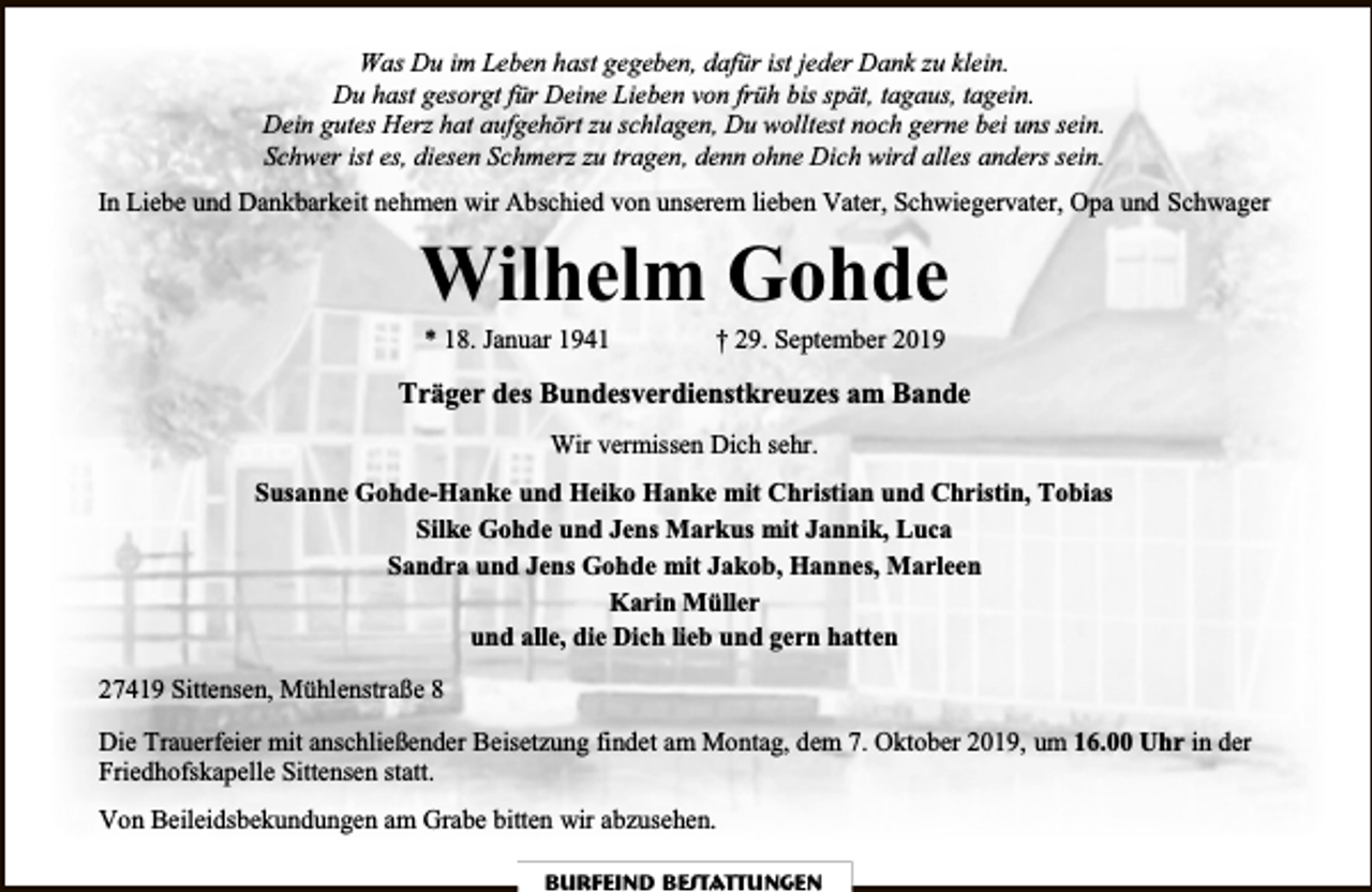 <p>Was Du im Leben hast gegeben, dafür ist jeder Dank zu klein.<br />Du hast gesorgt für Deine Lieben von früh bis spät, tagaus, tagein.<br />Dein gutes Herz hat aufgehört zu schlagen, Du wolltest noch gerne bei uns sein.<br />Schwer ist es, diesen Schmerz zu tragen, denn ohne Dich wird alles anders sein.<br />In Liebe und Dankbarkeit nehmen wir Abschied von unserem lieben Vater, Schwiegervater, Opa und Schwager</p><p>Wilhelm Gohde<br />* 18. Januar 1941</p><p>† 29. September 2019</p><p>Träger des Bundesverdienstkreuzes am Bande<br />Wir vermissen Dich sehr.<br />Susanne Gohde-Hanke und Heiko Hanke mit Christian und Christin, Tobias<br />Silke Gohde und Jens Markus mit Jannik, Luca<br />Sandra und Jens Gohde mit Jakob, Hannes, Marleen<br />Karin Müller<br />und alle, die Dich lieb und gern hatten<br />27419 Sittensen, Mühlenstraße 8<br />Die Trauerfeier mit anschließender Beisetzung findet am Montag, dem 7. Oktober 2019, um 16.00 Uhr in der<br />Friedhofskapelle Sittensen statt.<br />Von Beileidsbekundungen am Grabe bitten wir abzusehen.<br />Burfeind Bestattungen</p>