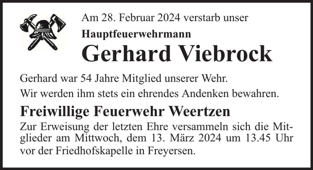 <p>Am 28. Februar 2024 verstarb unser<br />Hauptfeuerwehrmann</p><p>Gerhard Viebrock</p><p>Gerhard war 54 Jahre Mitglied unserer Wehr.<br />Wir werden ihm stets ein ehrendes Andenken bewahren.</p><p>Freiwillige Feuerwehr Weertzen</p><p>Zur Erweisung der letzten Ehre versammeln sich die Mitglieder am Mittwoch, dem 13. März 2024 um 13.45 Uhr<br />vor der Friedhofskapelle in Freyersen.</p>