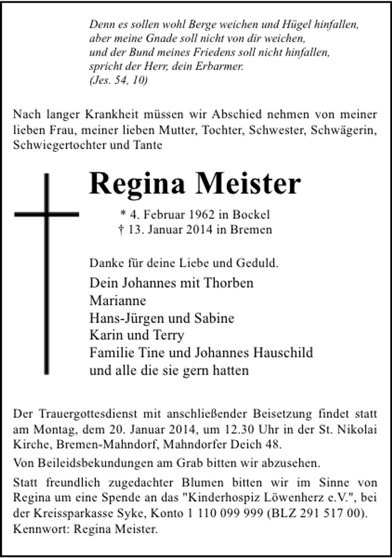 <p>Denn es sollen wohl Berge weichen und Hügel hinfallen,<br />aber meine Gnade soll nicht von dir weichen,<br />und der Bund meines Friedens soll nicht hinfallen,<br />spricht der Herr, dein Erbarmer.<br />(Jes. 54, 10)</p><p>Nach langer Krankheit müssen wir Abschied nehmen von meiner<br />lieben Frau, meiner lieben Mutter, Tochter, Schwester, Schwägerin,<br />Schwiegertochter und Tante</p><p>Regina Meister<br />* 4. Februar 1962 in Bockel<br />† 13. Januar 2014 in Bremen</p><p>Danke für deine Liebe und Geduld.</p><p>Dein Johannes mit Thorben<br />Marianne<br />Hans-Jürgen und Sabine<br />Karin und Terry<br />Familie Tine und Johannes Hauschild<br />und alle die sie gern hatten<br />Der Trauergottesdienst mit anschließender Beisetzung findet statt<br />am Montag, dem 20. Januar 2014, um 12.30 Uhr in der St. Nikolai<br />Kirche, Bremen-Mahndorf, Mahndorfer Deich 48.<br />Von Beileidsbekundungen am Grab bitten wir abzusehen.<br />Statt freundlich zugedachter Blumen bitten wir im Sinne von<br />Regina um eine Spende an das "Kinderhospiz Löwenherz e.V.", bei<br />der Kreissparkasse Syke, Konto 19 (BLZ 291 517 00).<br />Kennwort: Regina Meister.</p>