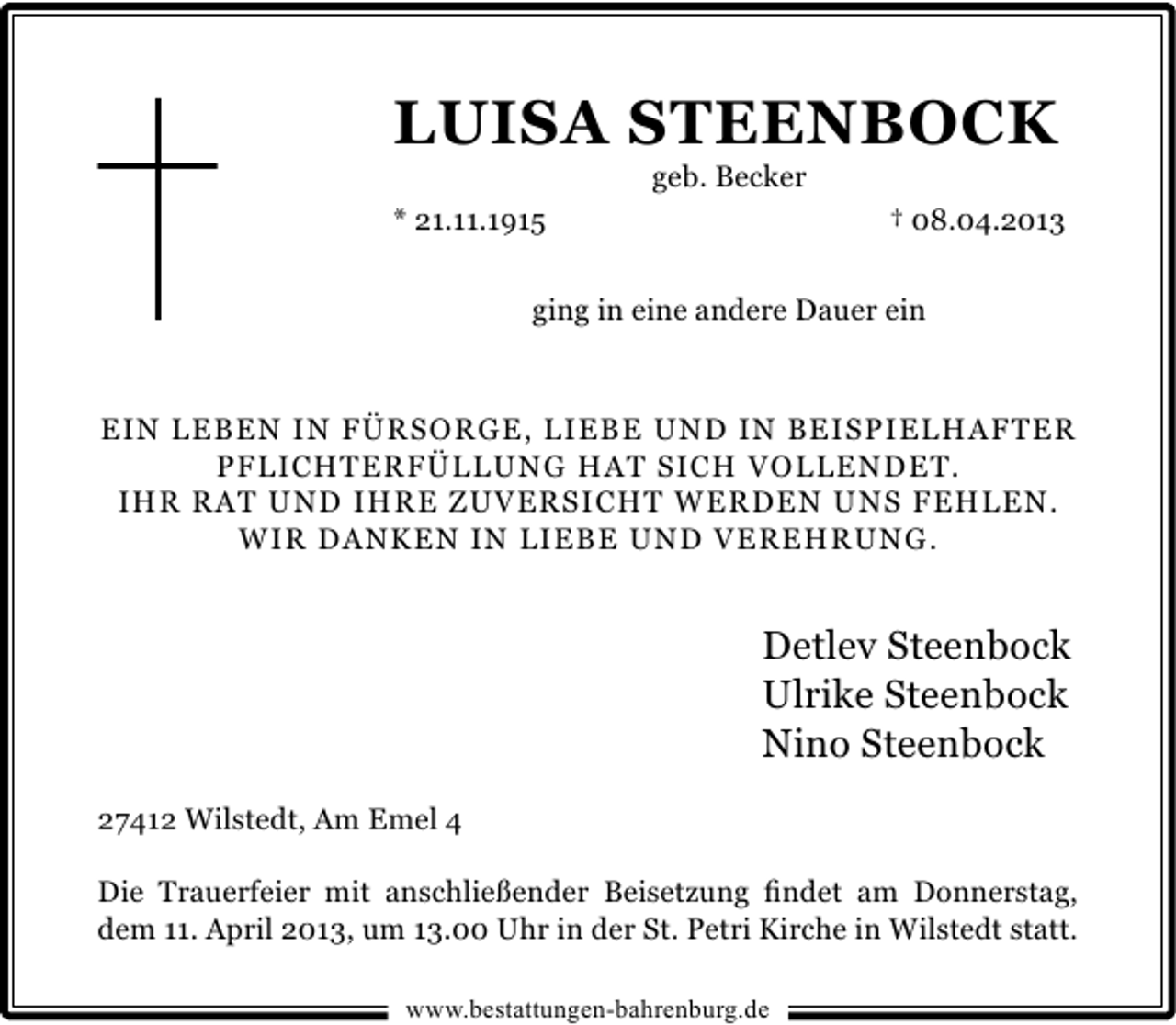 <p>LUISA STEENBOCK<br />geb. Becker</p><p>* 21.11.1915</p><p>† 08.04.2013</p><p>ging in eine andere Dauer ein</p><p>EIN LEBEN IN FÜRSORGE, LIEBE UND IN BEISPIELHAFTER<br />PFLICHTERFÜLLUNG HAT SICH VOLLENDET.<br />IHR RAT UND IHRE ZUVERSICHT WERDEN UNS FEHLEN.<br />WIR DANKEN IN LIEBE UND VEREHRUNG.</p><p>Detlev Steenbock<br />Ulrike Steenbock<br />Nino Steenbock<br />27412 Wilstedt, Am Emel 4<br />Die Trauerfeier mit anschließender Beisetzung ﬁndet am Donnerstag,<br />dem 11. April 2013, um 13.00 Uhr in der St. Petri Kirche in Wilstedt statt.<br />www.bestattungen-bahrenburg.de</p>