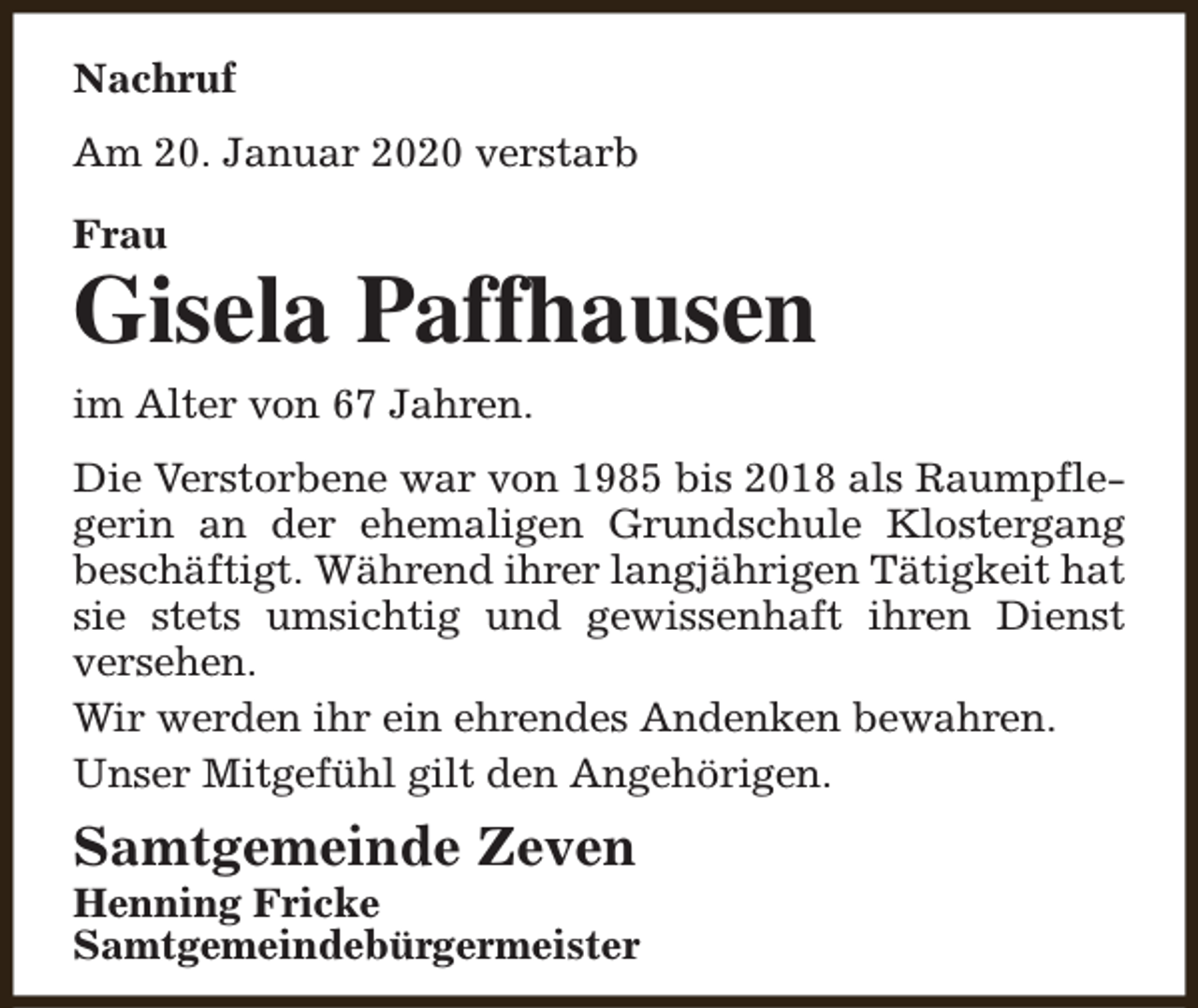 <p>Nachruf<br />Am 20. Januar 2020 verstarb<br />Frau</p><p>Gisela Paffhausen<br />im Alter von 67 Jahren.<br />Die Verstorbene war von 1985 bis 2018 als Raumpflegerin an der ehemaligen Grundschule Klostergang<br />beschäftigt. Während ihrer langjährigen Tätigkeit hat<br />sie stets umsichtig und gewissenhaft ihren Dienst<br />versehen.<br />Wir werden ihr ein ehrendes Andenken bewahren.<br />Unser Mitgefühl gilt den Angehörigen.</p><p>Samtgemeinde Zeven</p><p>Henning Fricke<br />Samtgemeindebürgermeister</p>
