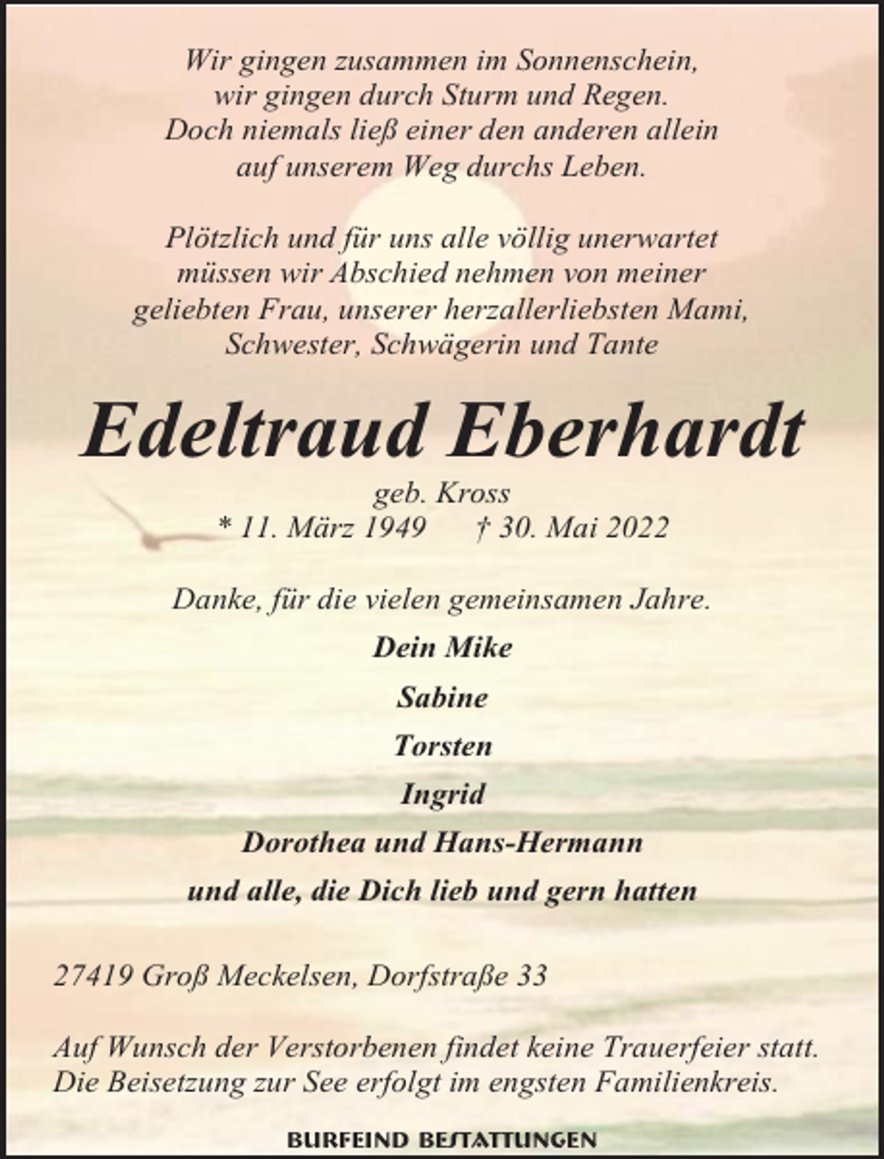 <p>Wir gingen zusammen im Sonnenschein,<br />wir gingen durch Sturm und Regen.<br />Doch niemals ließ einer den anderen allein<br />auf unserem Weg durchs Leben.<br />Plötzlich und für uns alle völlig unerwartet<br />müssen wir Abschied nehmen von meiner<br />geliebten Frau, unserer herzallerliebsten Mami,<br />Schwester, Schwägerin und Tante</p><p>Edeltraud Eberhardt<br />geb. Kross<br />* 11. März 1949<br />† 30. Mai 2022<br />Danke, für die vielen gemeinsamen Jahre.<br />Dein Mike<br />Sabine<br />Torsten<br />Ingrid<br />Dorothea und Hans-Hermann<br />und alle, die Dich lieb und gern hatten<br />27419 Groß Meckelsen, Dorfstraße 33<br />Auf Wunsch der Verstorbenen findet keine Trauerfeier statt.<br />Die Beisetzung zur See erfolgt im engsten Familienkreis.<br />Burfeind Bestattungen</p>