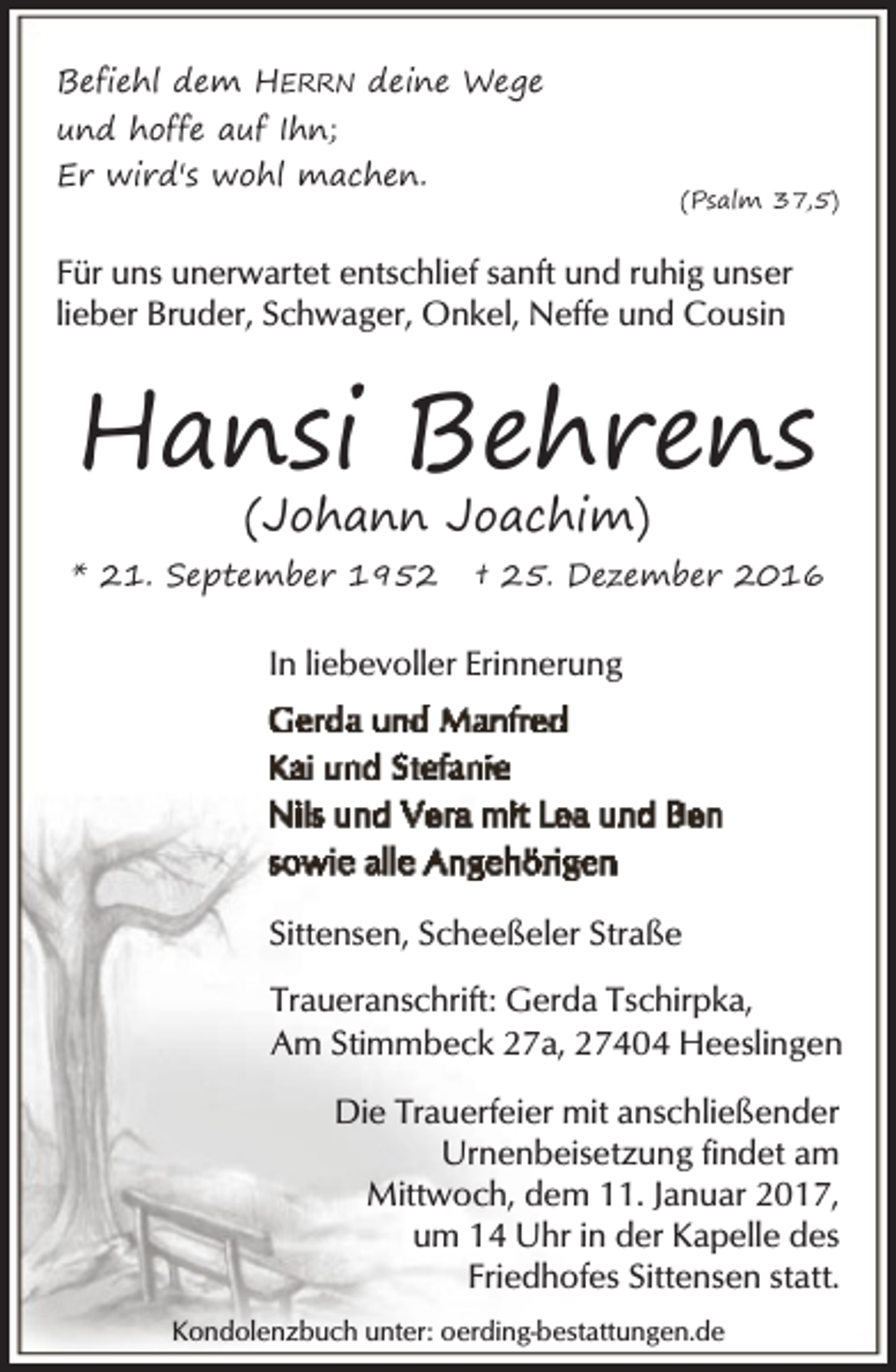 <p>Befiehl dem HERRN deine Wege<br />und hoffe auf Ihn;<br />Er wird's wohl machen.</p><p>(Psalm 37,5)</p><p>Für uns unerwartet entschlief sanft und ruhig unser<br />lieber Bruder, Schwager, Onkel, Neffe und Cousin</p><p>Hansi Behrens<br />(Johann Joachim)</p><p>* 21. September 1952</p><p>† 25. Dezember 2016</p><p>In liebevoller Erinnerung</p><p>Sittensen, Scheeßeler Straße<br />Traueranschrift: Gerda Tschirpka,<br />Am Stimmbeck 27a, 27404 Heeslingen<br />Die Trauerfeier mit anschließender<br />Urnenbeisetzung findet am<br />Mittwoch, dem 11. Januar 2017,<br />um 14 Uhr in der Kapelle des<br />Friedhofes Sittensen statt.<br />Kondolenzbuch unter: oerding-bestattungen.de</p>