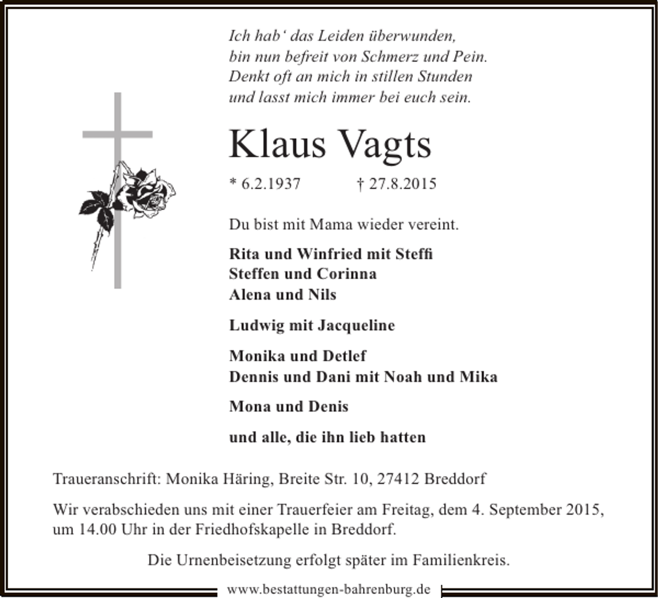 <p>Ich hab‘ das Leiden überwunden,<br />bin nun befreit von Schmerz und Pein.<br />Denkt oft an mich in stillen Stunden<br />und lasst mich immer bei euch sein.</p><p>Klaus Vagts<br />* 6.2.1937</p><p>† 27.8.2015</p><p>Du bist mit Mama wieder vereint.<br />Rita und Winfried mit Stefﬁ<br />Steffen und Corinna<br />Alena und Nils<br />Ludwig mit Jacqueline<br />Monika und Detlef<br />Dennis und Dani mit Noah und Mika<br />Mona und Denis<br />und alle, die ihn lieb hatten<br />Traueranschrift: Monika Häring, Breite Str. 10, 27412 Breddorf<br />Wir verabschieden uns mit einer Trauerfeier am Freitag, dem 4. September 2015,<br />um 14.00 Uhr in der Friedhofskapelle in Breddorf.<br />Die Urnenbeisetzung erfolgt später im Familienkreis.<br />www.bestattungen-bahrenburg.de</p>
