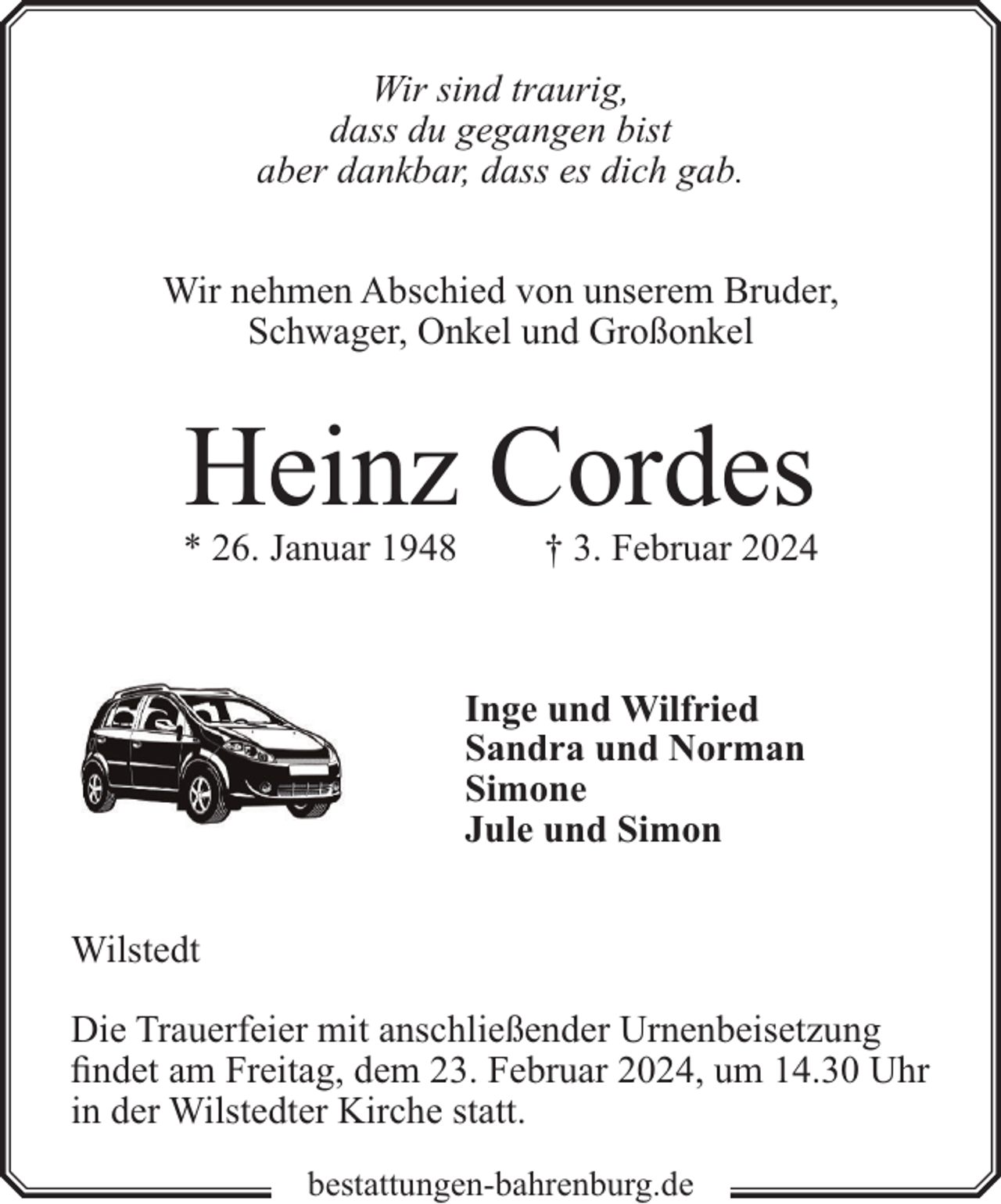 <p>Wir sind traurig,<br />dass du gegangen bist<br />aber dankbar, dass es dich gab.<br />Wir nehmen Abschied von unserem Bruder,<br />Schwager, Onkel und Großonkel</p><p>Heinz Cordes</p><p>* 26. Januar 1948</p><p>† 3. Februar 2024</p><p>Inge und Wilfried<br />Sandra und Norman<br />Simone<br />Jule und Simon<br />Wilstedt<br />Die Trauerfeier mit anschließender Urnenbeisetzung<br />findet am Freitag, dem 23. Februar 2024, um 14.30 Uhr<br />in der Wilstedter Kirche statt.<br />bestattungen-bahrenburg.de</p>