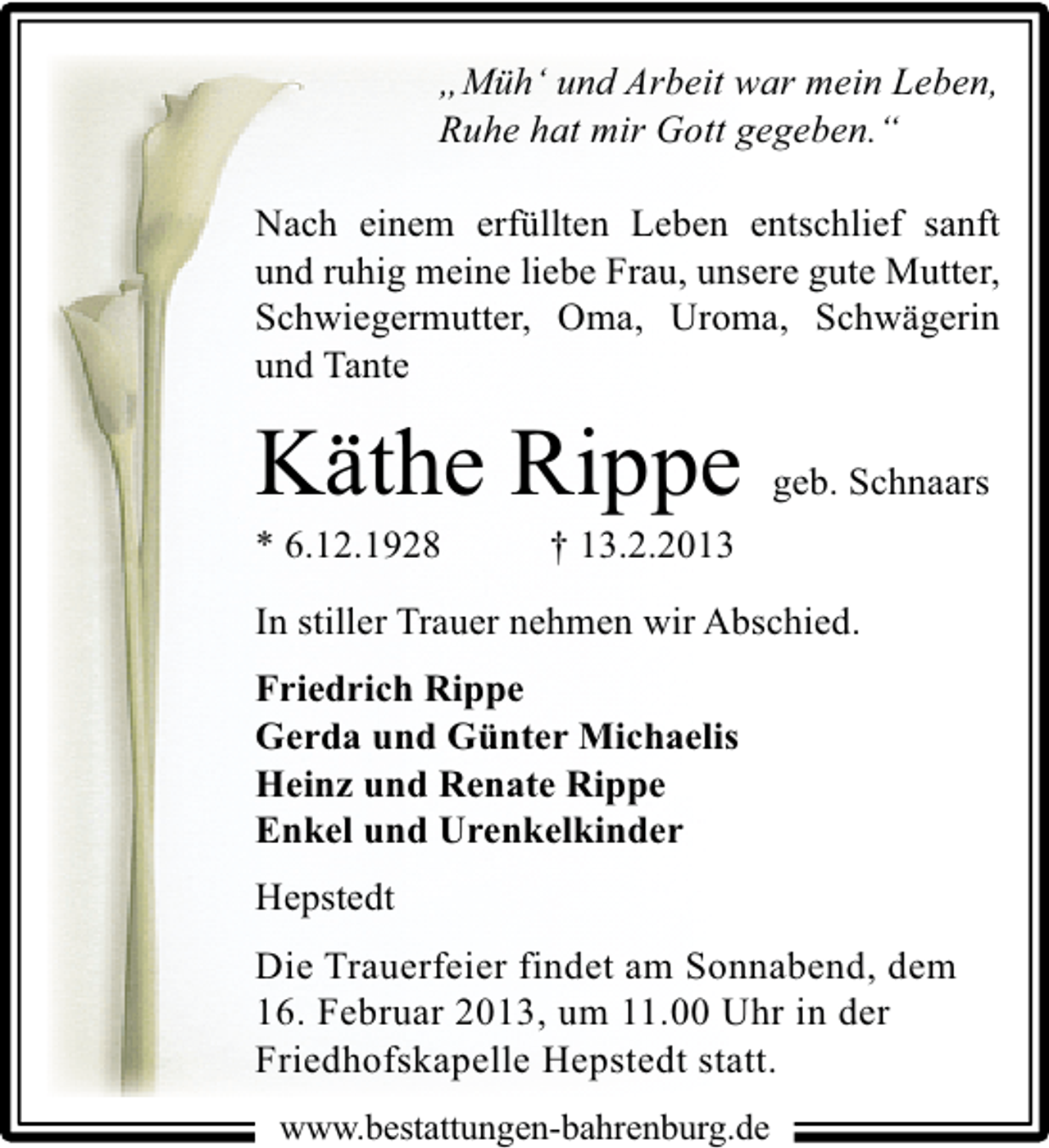 <p>„Müh‘ und Arbeit war mein Leben,<br />Ruhe hat mir Gott gegeben.“<br />Nach einem erfüllten Leben entschlief sanft<br />und ruhig meine liebe Frau, unsere gute Mutter,<br />Schwiegermutter, Oma, Uroma, Schwägerin<br />und Tante</p>
<p>Käthe Rippe</p>
<p>* 6.12.1928</p>
<p>geb. Schnaars</p>
<p>† 13.2.2013</p>
<p>In stiller Trauer nehmen wir Abschied.<br />Friedrich Rippe<br />Gerda und Günter Michaelis<br />Heinz und Renate Rippe<br />Enkel und Urenkelkinder<br />Hepstedt<br />Die Trauerfeier findet am Sonnabend, dem<br />16. Februar 2013, um 11.00 Uhr in der<br />Friedhofskapelle Hepstedt statt.<br />www.bestattungen-bahrenburg.de</p>