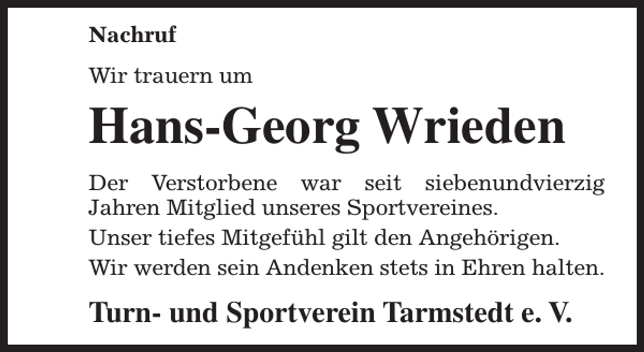 <p>Nachruf<br />Wir trauern um</p><p>Hans-Georg Wrieden<br />Der Verstorbene war seit siebenundvierzig<br />Jahren Mitglied unseres Sportvereines.<br />Unser tiefes Mitgefühl gilt den Angehörigen.<br />Wir werden sein Andenken stets in Ehren halten.</p><p>Turn- und Sportverein Tarmstedt e. V.</p>