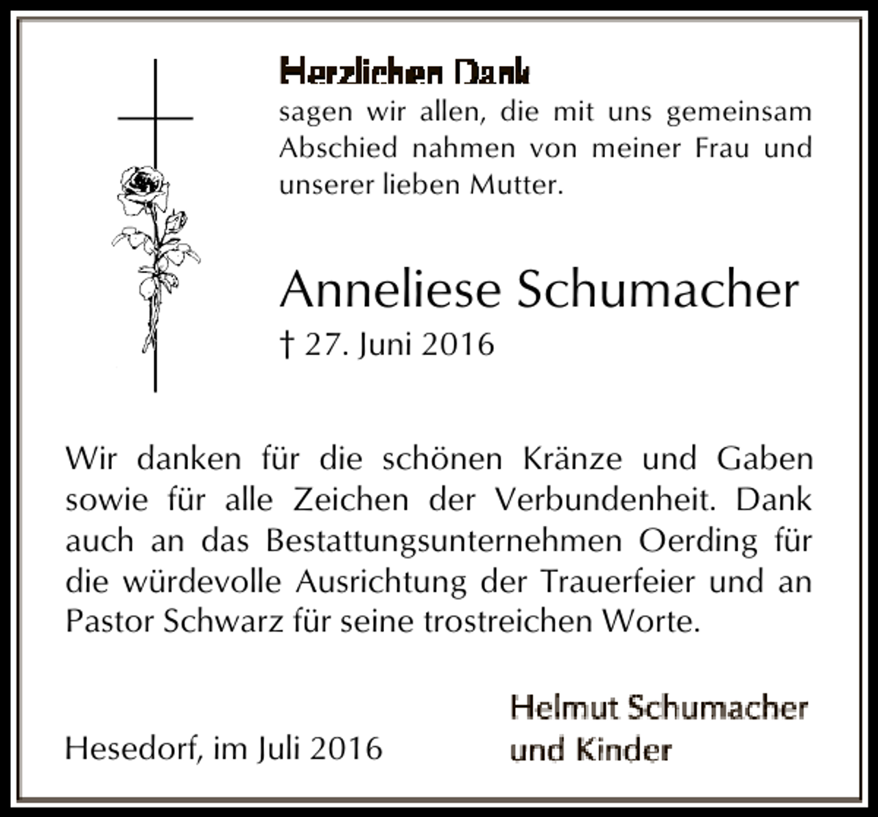 <p>sagen wir allen, die mit uns gemeinsam<br />Abschied nahmen von meiner Frau und<br />unserer lieben Mutter.</p><p>Anneliese Schumacher<br />† 27. Juni 2016</p><p>Wir danken für die schönen Kränze und Gaben<br />sowie für alle Zeichen der Verbundenheit. Dank<br />auch an das Bestattungsunternehmen Oerding für<br />die würdevolle Ausrichtung der Trauerfeier und an<br />Pastor Schwarz für seine trostreichen Worte.<br />Hesedorf, im Juli 2016</p>