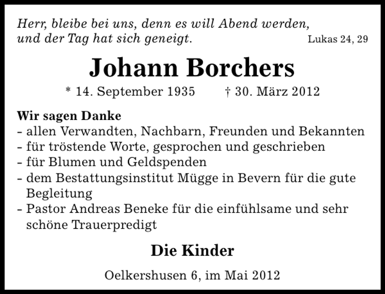 <p>Herr, bleibe bei uns, denn es will Abend werden,<br />und der Tag hat sich geneigt.<br />Lukas 24, 29</p><p>Johann Borchers</p><p>* 14. September 1935</p><p>† 30. März 2012</p><p>Wir sagen Danke<br />- allen Verwandten, Nachbarn, Freunden und Bekannten<br />- für tröstende Worte, gesprochen und geschrieben<br />- für Blumen und Geldspenden<br />- dem Bestattungsinstitut Mügge in Bevern für die gute<br />Begleitung<br />- Pastor Andreas Beneke für die einfühlsame und sehr<br />schöne Trauerpredigt</p><p>Die Kinder<br />Oelkershusen 6, im Mai 2012</p>