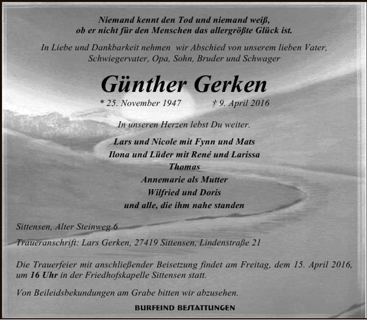 <p>Niemand kennt den Tod und niemand weiß,<br />ob er nicht für den Menschen das allergrößte Glück ist.<br />In Liebe und Dankbarkeit nehmen wir Abschied von unserem lieben Vater,<br />Schwiegervater, Opa, Sohn, Bruder und Schwager</p><p>Günther Gerken</p><p>* 25. November 1947</p><p>† 9. April 2016</p><p>In unseren Herzen lebst Du weiter.<br />Lars und Nicole mit Fynn und Mats<br />Ilona und Lüder mit René und Larissa<br />Thomas<br />Annemarie als Mutter<br />Wilfried und Doris<br />und alle, die ihm nahe standen<br />Sittensen, Alter Steinweg 6<br />Traueranschrift: Lars Gerken, 27419 Sittensen, Lindenstraße 21<br />Die Trauerfeier mit anschließender Beisetzung findet am Freitag, dem 15. April 2016,<br />um 16 Uhr in der Friedhofskapelle Sittensen statt.<br />Von Beileidsbekundungen am Grabe bitten wir abzusehen.<br />Burfeind Bestattungen</p>