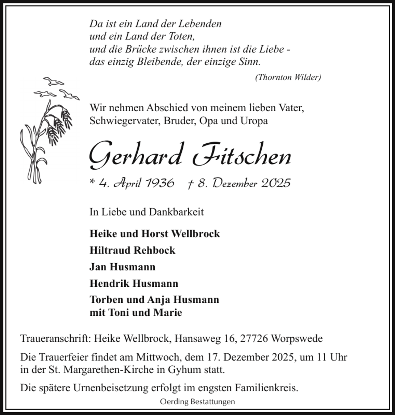 <p>Da ist ein Land der Lebenden<br />und ein Land der Toten,<br />und die Brücke zwischen ihnen ist die Liebe das einzig Bleibende, der einzige Sinn.<br />(Thornton Wilder)</p><p>Wir nehmen Abschied von meinem lieben Vater,<br />Schwiegervater, Bruder, Opa und Uropa</p><p>Gerhard Fitschen<br />* 4. April 1936 † 8. Dezember 2025<br />In Liebe und Dankbarkeit<br />Heike und Horst Wellbrock<br />Hiltraud Rehbock<br />Jan Husmann<br />Hendrik Husmann<br />Torben und Anja Husmann<br />mit Toni und Marie<br />Traueranschrift: Heike Wellbrock, Hansaweg 16, 27726 Worpswede<br />Die Trauerfeier findet am Mittwoch, dem 17. Dezember 2025, um 11 Uhr<br />in der St. Margarethen-Kirche in Gyhum statt.<br />Die spätere Urnenbeisetzung erfolgt im engsten Familienkreis.<br />Oerding Bestattungen</p>