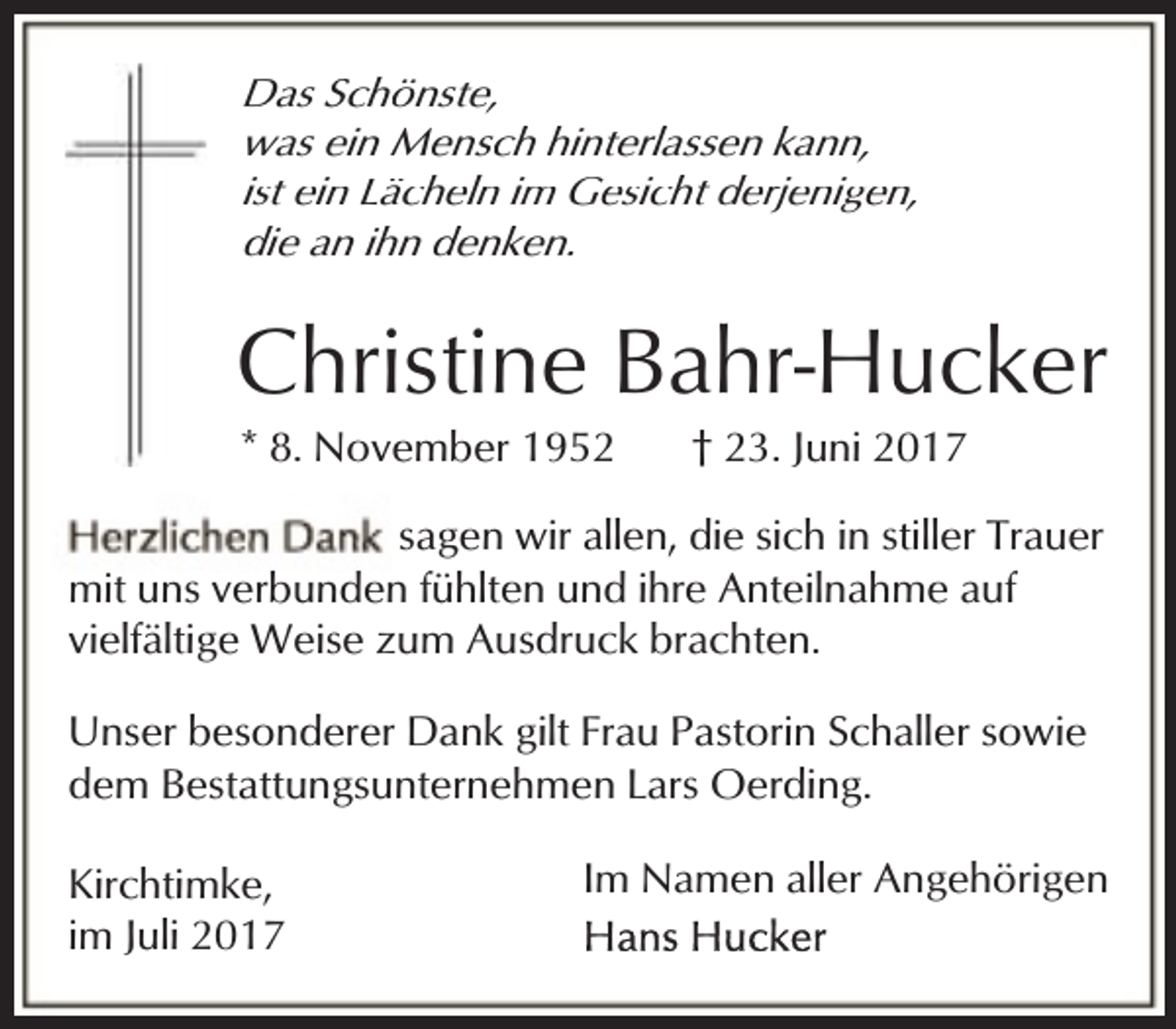 <p>Das Schönste,<br />was ein Mensch hinterlassen kann,<br />ist ein Lächeln im Gesicht derjenigen,<br />die an ihn denken.</p><p>Christine Bahr-Hucker<br />* 8. November 1952</p><p>† 23. Juni 2017</p><p>sagen wir allen, die sich in stiller Trauer<br />mit uns verbunden fühlten und ihre Anteilnahme auf<br />vielfältige Weise zum Ausdruck brachten.<br />Unser besonderer Dank gilt Frau Pastorin Schaller sowie<br />dem Bestattungsunternehmen Lars Oerding.<br />Kirchtimke,<br />im Juli 2017</p><p>Im Namen aller Angehörigen</p>