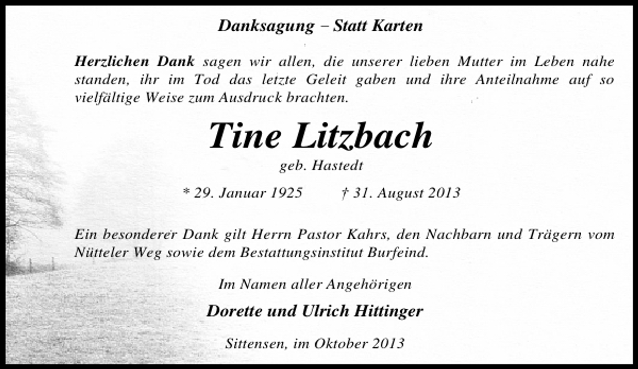 <p>Danksagung – Statt Karten<br />Herzlichen Dank sagen wir allen, die unserer lieben Mutter im Leben nahe<br />standen, ihr im Tod das letzte Geleit gaben und ihre Anteilnahme auf so<br />vielfältige Weise zum Ausdruck brachten.</p><p>Tine Litzbach<br />geb. Hastedt</p><p>* 29. Januar 1925</p><p>† 31. August 2013</p><p>Ein besonderer Dank gilt Herrn Pastor Kahrs, den Nachbarn und Trägern vom<br />Nütteler Weg sowie dem Bestattungsinstitut Burfeind.<br />Im Namen aller Angehörigen</p><p>Dorette und Ulrich Hittinger<br />Sittensen, im Oktober 2013</p>