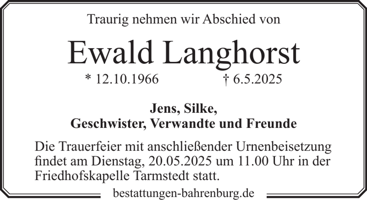 <p>Traurig nehmen wir Abschied von</p><p>Ewald Langhorst<br />* 12.10.1966</p><p>† 6.5.2025</p><p>Jens, Silke,<br />Geschwister, Verwandte und Freunde<br />Die Trauerfeier mit anschließender Urnenbeisetzung<br />findet am Dienstag, 20.05.2025 um 11.00 Uhr in der<br />Friedhofskapelle Tarmstedt statt.<br />bestattungen-bahrenburg.de</p>