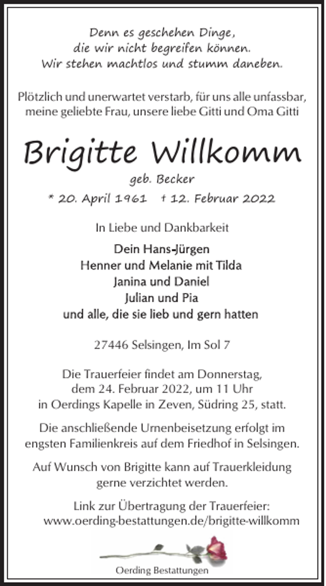 <p>Denn es geschehen Dinge,<br />die wir nicht begreifen können.<br />Wir stehen machtlos und stumm daneben.</p>
<p>Plötzlich und unerwartet verstarb, für uns alle unfassbar,<br />meine geliebte Frau, unsere liebe Gitti und Oma Gitti</p>
<p>Brigitte Willkomm<br />geb. Becker</p>
<p>* 20. April 1961</p>
<p>† 12. Februar 2022</p>
<p>In Liebe und Dankbarkeit</p>
<p>27446 Selsingen, Im Sol 7<br />Die Trauerfeier findet am Donnerstag,<br />dem 24. Februar 2022, um 11 Uhr<br />in Oerdings Kapelle in Zeven, Südring 25, statt.<br />Die anschließende Urnenbeisetzung erfolgt im<br />engsten Familienkreis auf dem Friedhof in Selsingen.<br />Auf Wunsch von Brigitte kann auf Trauerkleidung<br />gerne verzichtet werden.<br />Link zur Übertragung der Trauerfeier:<br />www.oerding-bestattungen.de/brigitte-willkomm</p>
<p>Oerding Bestattungen</p>