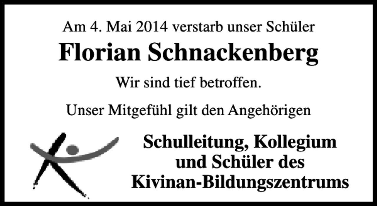 <p>Am 4. Mai 2014 verstarb unser Schüler</p>
<p>Florian Schnackenberg<br />Wir sind tief betroffen.<br />Unser Mitgefühl gilt den Angehörigen</p>
<p>Schulleitung, Kollegium<br />und Schüler des<br />Kivinan-Bildungszentrums</p>
