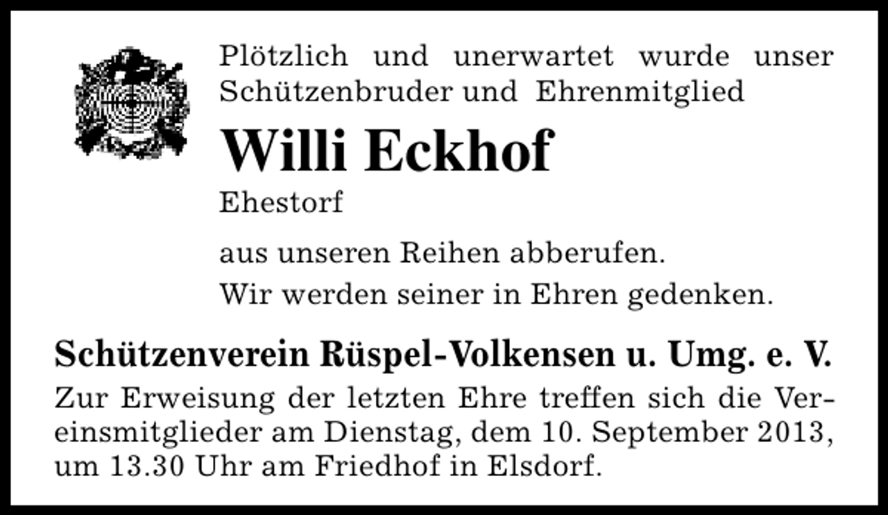 <p>Plötzlich und unerwartet wurde unser<br />Schützenbruder und Ehrenmitglied</p><p>Willi Eckhof<br />Ehestorf</p><p>aus unseren Reihen abberufen.<br />Wir werden seiner in Ehren gedenken.</p><p>Schützenverein Rüspel-Volkensen u. Umg. e. V.</p><p>Zur Erweisung der letzten Ehre treffen sich die Vereinsmitglieder am Dienstag, dem 10. September 2013,<br />um 13.30 Uhr am Friedhof in Elsdorf.</p>